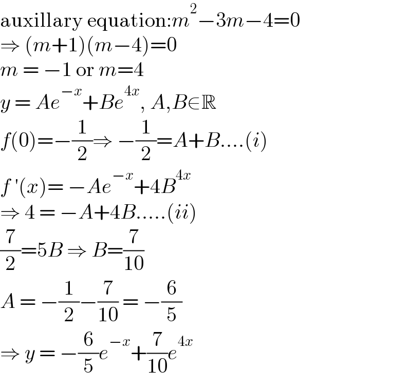auxillary equation:m^2 −3m−4=0  ⇒ (m+1)(m−4)=0  m = −1 or m=4  y = Ae^(−x) +Be^(4x) , A,B∈R  f(0)=−(1/2)⇒ −(1/2)=A+B....(i)  f ′(x)= −Ae^(−x) +4B^(4x)   ⇒ 4 = −A+4B.....(ii)  (7/2)=5B ⇒ B=(7/(10))  A = −(1/2)−(7/(10)) = −(6/5)  ⇒ y = −(6/5)e^(−x) +(7/(10))e^(4x)   