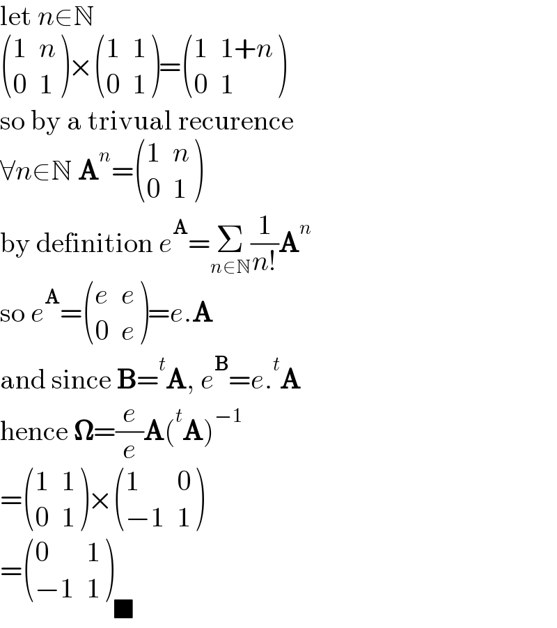 let n∈N   ((1,n),(0,1) )× ((1,1),(0,1) )= ((1,(1+n)),(0,1) )  so by a trivual recurence  ∀n∈N A^n = ((1,n),(0,1) )  by definition e^A =Σ_(n∈N) (1/(n!))A^n   so e^A = ((e,e),(0,e) )=e.A  and since B=^t A, e^B =e.^t A  hence 𝛀=(e/e)A(^t A)^(−1)   = ((1,1),(0,1) )× ((1,0),((−1),1) )  = ((0,1),((−1),1) )_■   