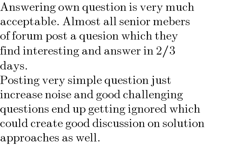 Answering own question is very much  acceptable. Almost all senior mebers   of forum post a quesion which they  find interesting and answer in 2/3  days.  Posting very simple question just  increase noise and good challenging  questions end up getting ignored which  could create good discussion on solution  approaches as well.  