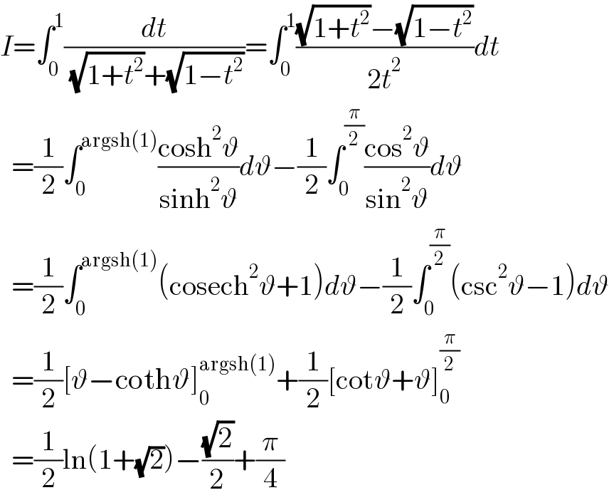 I=∫_0 ^1 (dt/( (√(1+t^2 ))+(√(1−t^2 ))))=∫_0 ^1 (((√(1+t^2 ))−(√(1−t^2 )))/(2t^2 ))dt    =(1/2)∫_0 ^(argsh(1)) ((cosh^2 ϑ)/(sinh^2 ϑ))dϑ−(1/2)∫_0 ^(π/2) ((cos^2 ϑ)/(sin^2 ϑ))dϑ    =(1/2)∫_0 ^(argsh(1)) (cosech^2 ϑ+1)dϑ−(1/2)∫_0 ^(π/2) (csc^2 ϑ−1)dϑ    =(1/2)[ϑ−cothϑ]_0 ^(argsh(1)) +(1/2)[cotϑ+ϑ]_0 ^(π/2)     =(1/2)ln(1+(√2))−((√2)/2)+(π/4)  