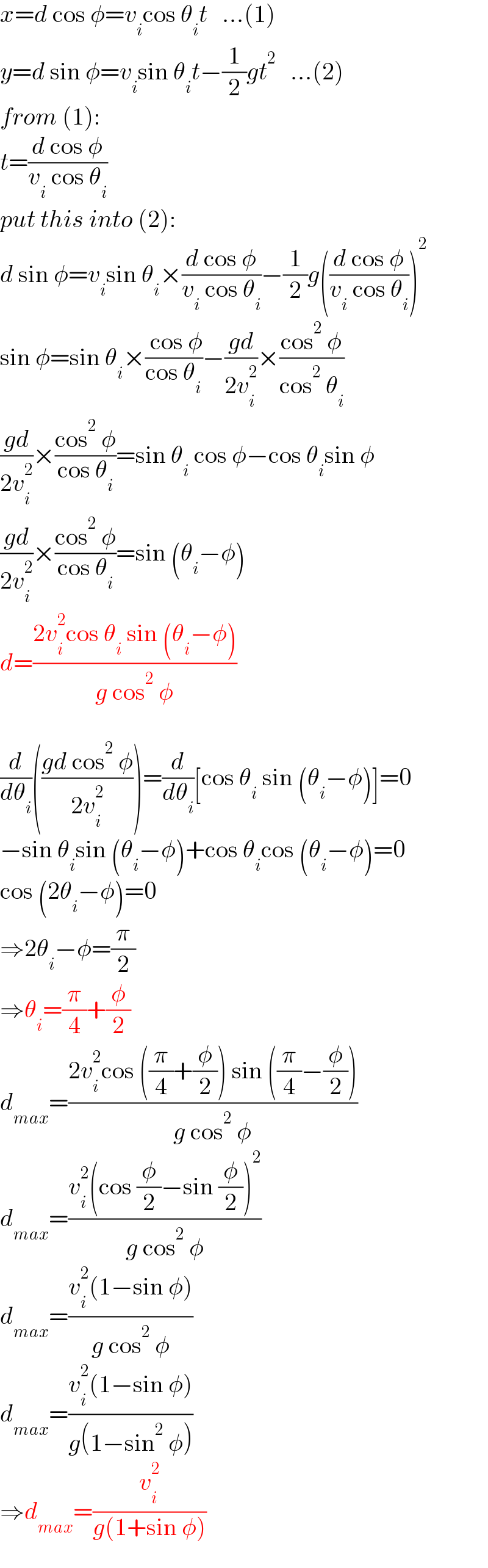x=d cos φ=v_i cos θ_i t   ...(1)  y=d sin φ=v_i sin θ_i t−(1/2)gt^2    ...(2)  from (1):  t=((d cos φ)/(v_i  cos θ_i ))  put this into (2):  d sin φ=v_i sin θ_i ×((d cos φ)/(v_i  cos θ_i ))−(1/2)g(((d cos φ)/(v_i  cos θ_i )))^2   sin φ=sin θ_i ×(( cos φ)/(cos θ_i ))−((gd)/(2v_i ^2 ))×((cos^2  φ)/(cos^2  θ_i ))  ((gd)/(2v_i ^2 ))×((cos^2  φ)/(cos θ_i ))=sin θ_i  cos φ−cos θ_i sin φ  ((gd)/(2v_i ^2 ))×((cos^2  φ)/(cos θ_i ))=sin (θ_i −φ)  d=((2v_i ^2 cos θ_i  sin (θ_i −φ))/(g cos^2  φ))    (d/dθ_i )(((gd cos^2  φ)/(2v_i ^2 )))=(d/dθ_i )[cos θ_i  sin (θ_i −φ)]=0  −sin θ_i sin (θ_i −φ)+cos θ_i cos (θ_i −φ)=0  cos (2θ_i −φ)=0  ⇒2θ_i −φ=(π/2)  ⇒θ_i =(π/4)+(φ/2)  d_(max) =((2v_i ^2 cos ((π/4)+(φ/2)) sin ((π/4)−(φ/2)))/(g cos^2  φ))  d_(max) =((v_i ^2 (cos (φ/2)−sin (φ/2))^2 )/(g cos^2  φ))  d_(max) =((v_i ^2 (1−sin φ))/(g cos^2  φ))  d_(max) =((v_i ^2 (1−sin φ))/(g(1−sin^2  φ)))  ⇒d_(max) =(v_i ^2 /(g(1+sin φ)))  