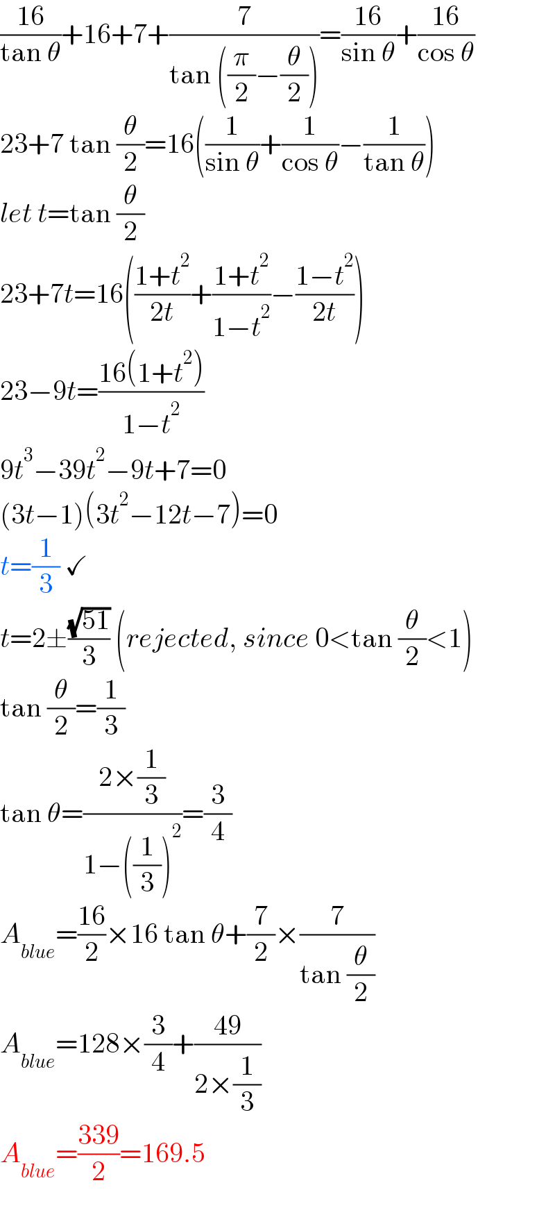 ((16)/(tan θ))+16+7+(7/(tan ((π/2)−(θ/2))))=((16)/(sin θ))+((16)/(cos θ))  23+7 tan (θ/2)=16((1/(sin θ))+(1/(cos θ))−(1/(tan θ)))  let t=tan (θ/2)  23+7t=16(((1+t^2 )/(2t))+((1+t^2 )/(1−t^2 ))−((1−t^2 )/(2t)))  23−9t=((16(1+t^2 ))/(1−t^2 ))  9t^3 −39t^2 −9t+7=0  (3t−1)(3t^2 −12t−7)=0  t=(1/3) ✓  t=2±((√(51))/3) (rejected, since 0<tan (θ/2)<1)  tan (θ/2)=(1/3)  tan θ=((2×(1/3))/(1−((1/3))^2 ))=(3/4)  A_(blue) =((16)/2)×16 tan θ+(7/2)×(7/(tan (θ/2)))  A_(blue) =128×(3/4)+((49)/(2×(1/3)))  A_(blue) =((339)/2)=169.5  