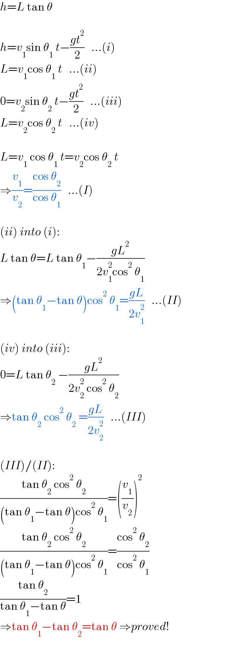 h=L tan θ    h=v_1 sin θ_1  t−((gt^2 )/2)   ...(i)  L=v_1 cos θ_1  t   ...(ii)  0=v_2 sin θ_2  t−((gt^2 )/2)   ...(iii)  L=v_2 cos θ_2  t   ...(iv)    L=v_1  cos θ_1  t=v_2 cos θ_2  t  ⇒(v_1 /v_2 )=((cos θ_2 )/(cos θ_1 ))   ...(I)    (ii) into (i):  L tan θ=L tan θ_1 −((gL^2 )/(2v_1 ^2 cos^2  θ_1 ))  ⇒(tan θ_1 −tan θ)cos^2  θ_1 =((gL)/(2v_1 ^2 ))   ...(II)    (iv) into (iii):  0=L tan θ_2  −((gL^2 )/(2v_2 ^2  cos^2  θ_2 ))  ⇒tan θ_2  cos^2  θ_2  =((gL)/(2v_2 ^2 ))   ...(III)    (III)/(II):  ((tan θ_2  cos^2  θ_2 )/((tan θ_1 −tan θ)cos^2  θ_1 ))=((v_1 /v_2 ))^2   ((tan θ_2  cos^2  θ_2 )/((tan θ_1 −tan θ)cos^2  θ_1 ))=((cos^2  θ_2 )/(cos^2  θ_1 ))  ((tan θ_2 )/(tan θ_1 −tan θ))=1  ⇒tan θ_1 −tan θ_2 =tan θ ⇒proved!  