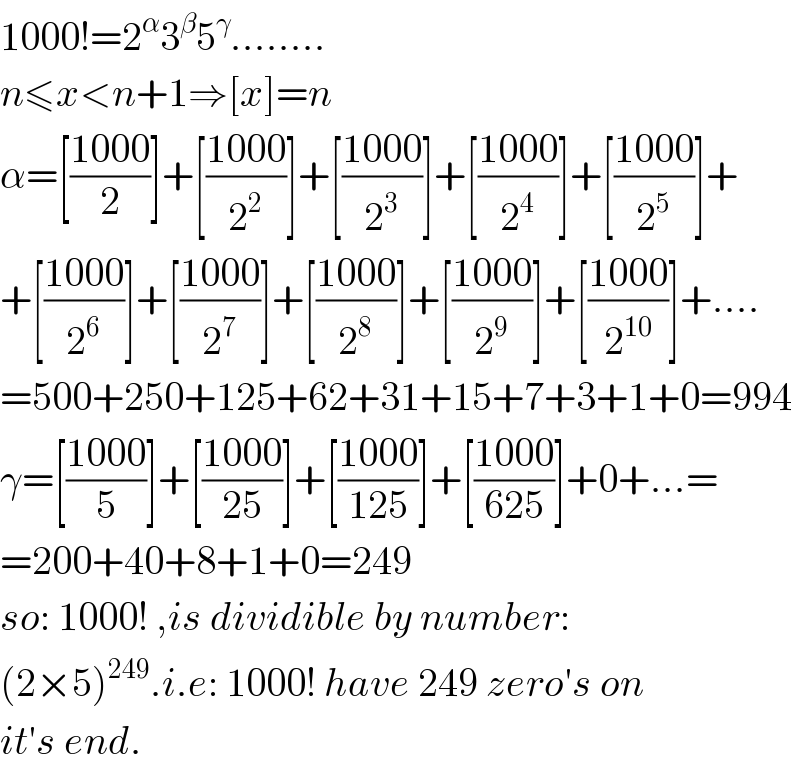 1000!=2^α 3^β 5^γ ........  n≤x<n+1⇒[x]=n  α=[((1000)/2)]+[((1000)/2^2 )]+[((1000)/2^3 )]+[((1000)/2^4 )]+[((1000)/2^5 )]+  +[((1000)/2^6 )]+[((1000)/2^7 )]+[((1000)/2^8 )]+[((1000)/2^9 )]+[((1000)/2^(10) )]+....  =500+250+125+62+31+15+7+3+1+0=994  γ=[((1000)/5)]+[((1000)/(25))]+[((1000)/(125))]+[((1000)/(625))]+0+...=  =200+40+8+1+0=249  so: 1000! ,is dividible by number:  (2×5)^(249) .i.e: 1000! have 249 zero′s on  it′s end.  