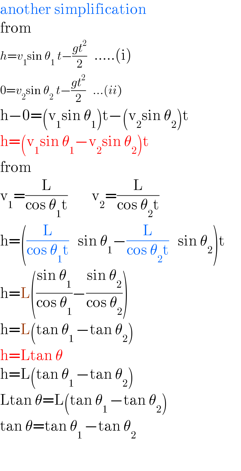 another simplification  from   h=v_1 sin θ_1  t−((gt^2 )/2)   .....(i)  0=v_2 sin θ_2  t−((gt^2 )/2)   ...(ii)  h−0=(v_1 sin θ_1 )t−(v_2 sin θ_2 )t   h=(v_1 sin θ_1 −v_2 sin θ_2 )t  from   v_1 =(L/(cos θ_1 t))        v_2 =(L/(cos θ_2 t))  h=((L/(cos θ_1 t))   sin θ_1 −(L/(cos θ_2 t))   sin θ_2 )t  h=L(((sin θ_1 )/(cos θ_1 ))−((sin θ_2 )/(cos θ_2 )))  h=L(tan θ_(1 ) −tan θ_2 )  h=Ltan θ  h=L(tan θ_(1 ) −tan θ_2 )  Ltan θ=L(tan θ_(1 ) −tan θ_2 )  tan θ=tan θ_(1 ) −tan θ_2     