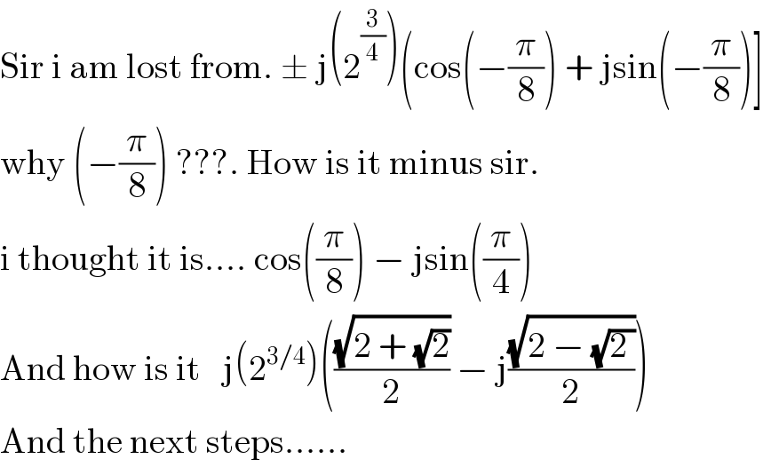 Sir i am lost from. ± j(2^(3/4) )(cos(−(π/8)) + jsin(−(π/8))]   why (−(π/8)) ???. How is it minus sir.   i thought it is.... cos((π/8)) − jsin((π/4))  And how is it   j(2^(3/4) )(((√(2 + (√2)))/2) − j((√(2 − (√(2 ))))/2))  And the next steps......  
