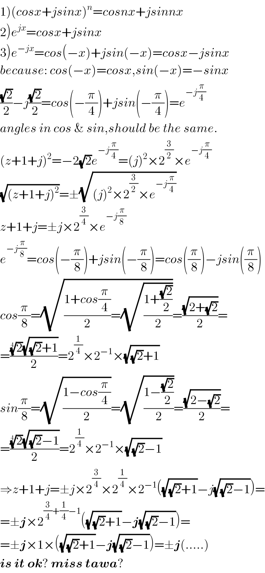 1)(cosx+jsinx)^n =cosnx+jsinnx  2)e^(jx) =cosx+jsinx  3)e^(−jx) =cos(−x)+jsin(−x)=cosx−jsinx  because: cos(−x)=cosx,sin(−x)=−sinx  ((√2)/2)−j((√2)/2)=cos(−(π/4))+jsin(−(π/4))=e^(−j(π/4))   angles in cos & sin,should be the same.  (z+1+j)^2 =−2(√2)e^(−j(π/4)) =(j)^2 ×2^(3/2) ×e^(−j(π/4))   (√((z+1+j)^2 ))=±(√((j)^2 ×2^(3/2) ×e^(−j(π/4)) ))  z+1+j=±j×2^(3/4) ×e^(−j(π/8))   e^(−j(π/8)) =cos(−(π/8))+jsin(−(π/8))=cos((π/8))−jsin((π/8))  cos(π/8)=(√(((1+cos(π/4))/2)=(√((1+((√2)/2))/2))))=((√(2+(√2)))/2)=  =(((2)^(1/4) (√((√2)+1)))/2)=2^(1/4) ×2^(−1) ×(√((√2)+1))  sin(π/8)=(√((1−cos(π/4))/2))=(√((1−((√2)/2))/2))=((√(2−(√2)))/2)=  =(((2)^(1/4) (√((√2)−1)))/2)=2^(1/4) ×2^(−1) ×(√((√2)−1))  ⇒z+1+j=±j×2^(3/4) ×2^(1/4) ×2^(−1) ((√((√2)+1))−j(√((√2)−1)))=  =±j×2^((3/4)+(1/4)−1) ((√((√2)+1))−j(√((√2)−1)))=  =±j×1×((√((√2)+1))−j(√((√2)−1)))=±j(.....)   is it ok? miss tawa?  
