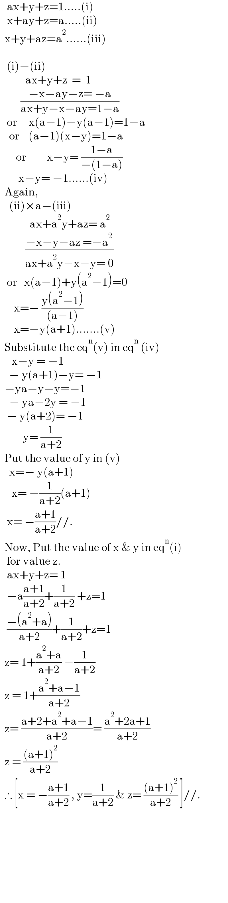    ax+y+z=1.....(i)     x+ay+z=a.....(ii)    x+y+az=a^2 ......(iii)           (i)−(ii)             ax+y+z  =  1           ((−x−ay−z= −a)/(ax+y−x−ay=1−a))     or     x(a−1)−y(a−1)=1−a      or    (a−1)(x−y)=1−a         or         x−y= ((1−a)/(−(1−a)))          x−y= −1......(iv)    Again,      (ii)×a−(iii)               ax+a^2 y+az= a^2              ((−x−y−az =−a^2 )/(ax+a^2 y−x−y= 0))     or   x(a−1)+y(a^2 −1)=0        x=− ((y(a^2 −1))/((a−1)))        x=−y(a+1).......(v)    Substitute the eq^n (v) in eq^n  (iv)       x−y = −1      − y(a+1)−y= −1    −ya−y−y=−1      − ya−2y = −1     − y(a+2)= −1            y= (1/(a+2))    Put the value of y in (v)      x=− y(a+1)       x= −(1/(a+2))(a+1)     x= −((a+1)/(a+2))//.    Now, Put the value of x & y in eq^n (i)     for value z.     ax+y+z= 1     −a((a+1)/(a+2))+(1/(a+2)) +z=1     ((−(a^2 +a))/(a+2))+(1/(a+2))+z=1    z= 1+((a^2 +a)/(a+2)) −(1/(a+2))    z = 1+((a^2 +a−1)/(a+2))    z= ((a+2+a^2 +a−1)/(a+2))= ((a^2 +2a+1)/(a+2))    z = (((a+1)^2 )/(a+2))    ∴ [x = −((a+1)/(a+2)) , y=(1/(a+2)) & z= (((a+1)^2 )/(a+2)) ]//.                 