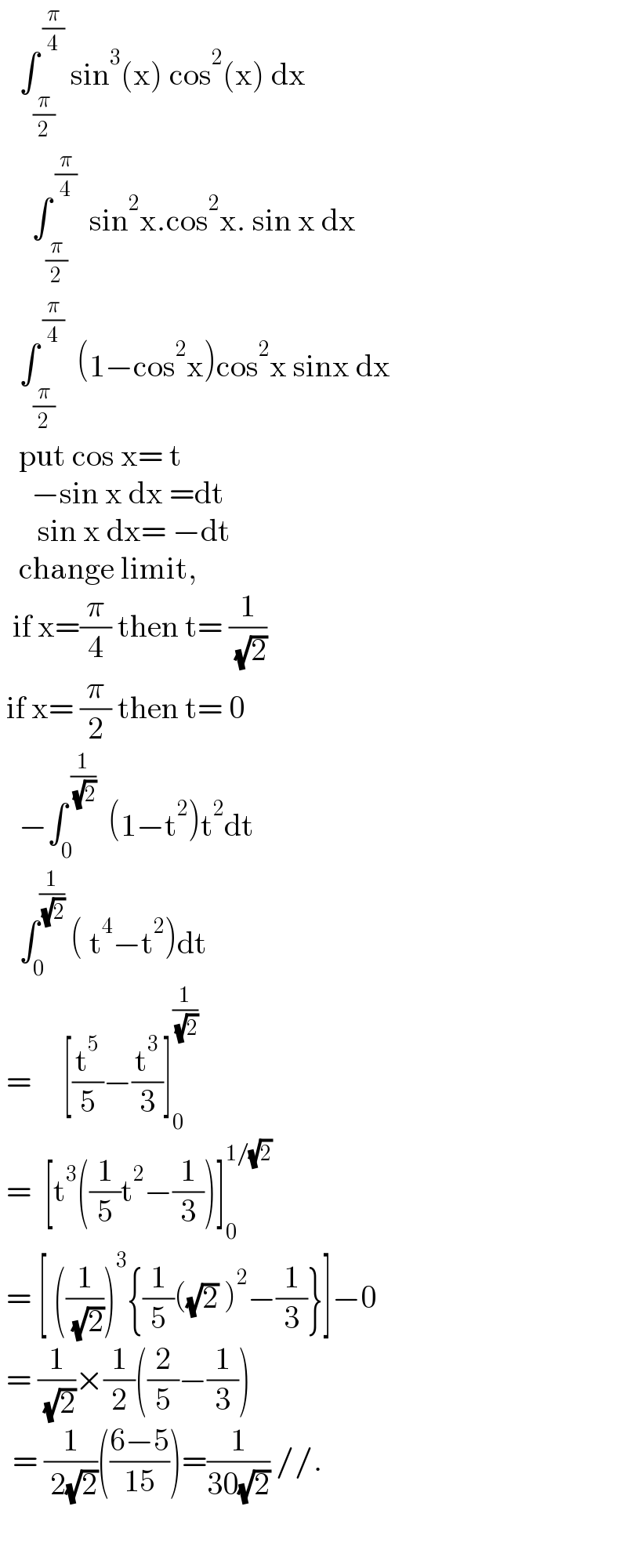    ∫_(π/2) ^( (π/4))  sin^3 (x) cos^2 (x) dx       ∫_(π/2) ^( (π/4))   sin^2 x.cos^2 x. sin x dx     ∫_(π/2) ^( (π/4))   (1−cos^2 x)cos^2 x sinx dx     put cos x= t       −sin x dx =dt        sin x dx= −dt     change limit,    if x=(π/4) then t= (1/( (√2)))   if x= (π/2) then t= 0     −∫_0 ^( (1/( (√2))))   (1−t^2 )t^2 dt     ∫_0 ^(1/( (√2)))  ( t^4 −t^2 )dt   =     [(t^5 /5)−(t^3 /3)]_0 ^(1/( (√2)))    =  [t^3 ((1/5)t^2 −(1/3))]_0 ^(1/(√2))    = [ ((1/( (√2))))^3 {(1/5)((√2) )^2 −(1/3)}]−0   = (1/( (√2)))×(1/2)((2/5)−(1/3))    = (1/( 2(√2)))(((6−5)/(15)))=(1/(30(√2))) //.    