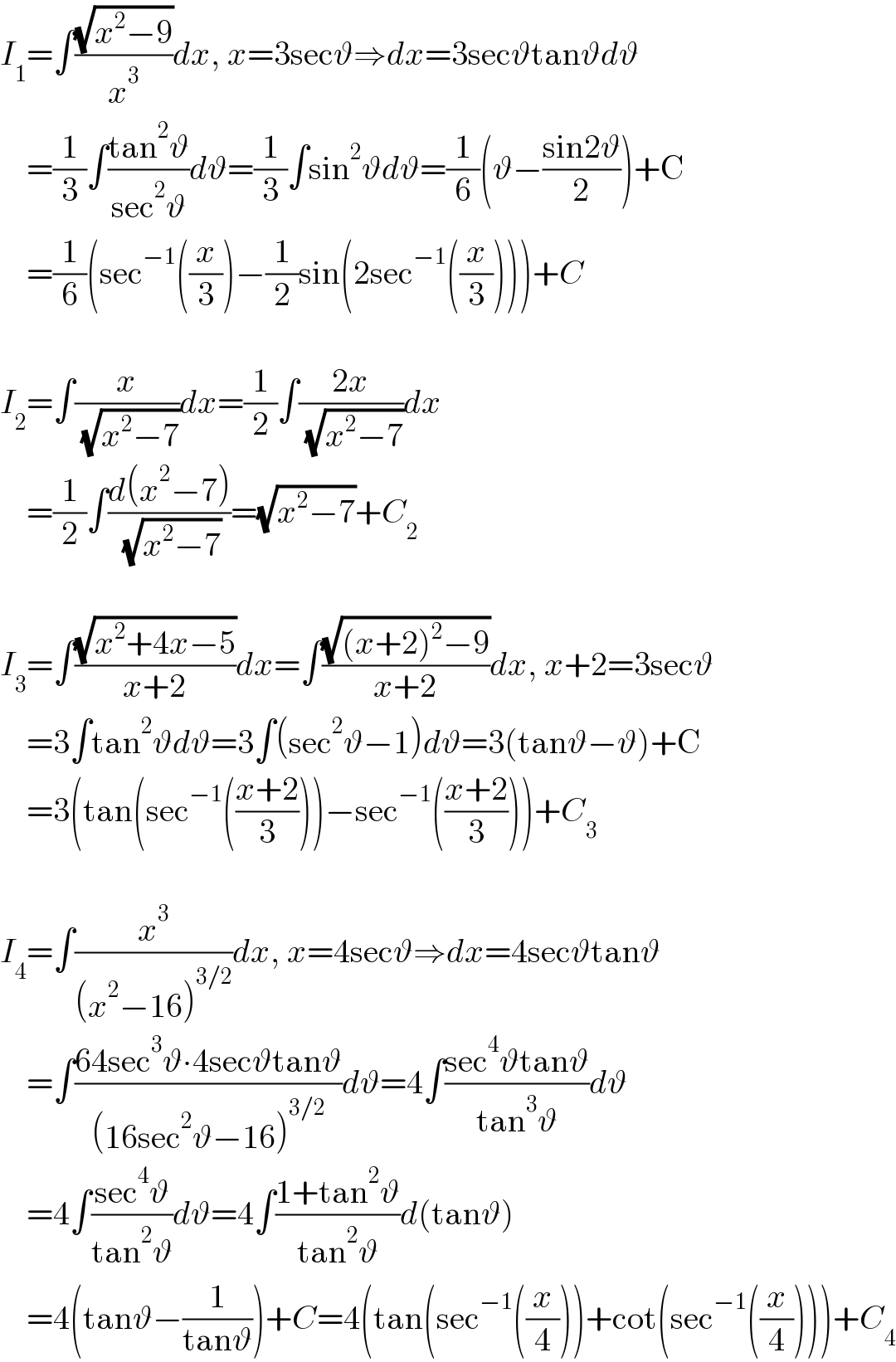 I_1 =∫((√(x^2 −9))/x^3 )dx, x=3secϑ⇒dx=3secϑtanϑdϑ      =(1/3)∫((tan^2 ϑ)/(sec^2 ϑ))dϑ=(1/3)∫sin^2 ϑdϑ=(1/6)(ϑ−((sin2ϑ)/2))+C      =(1/6)(sec^(−1) ((x/3))−(1/2)sin(2sec^(−1) ((x/3))))+C    I_2 =∫(x/( (√(x^2 −7))))dx=(1/2)∫((2x)/( (√(x^2 −7))))dx      =(1/2)∫((d(x^2 −7))/( (√(x^2 −7))))=(√(x^2 −7))+C_2     I_3 =∫((√(x^2 +4x−5))/(x+2))dx=∫((√((x+2)^2 −9))/(x+2))dx, x+2=3secϑ      =3∫tan^2 ϑdϑ=3∫(sec^2 ϑ−1)dϑ=3(tanϑ−ϑ)+C      =3(tan(sec^(−1) (((x+2)/3)))−sec^(−1) (((x+2)/3)))+C_3     I_4 =∫(x^3 /((x^2 −16)^(3/2) ))dx, x=4secϑ⇒dx=4secϑtanϑ      =∫((64sec^3 ϑ∙4secϑtanϑ)/((16sec^2 ϑ−16)^(3/2) ))dϑ=4∫((sec^4 ϑtanϑ)/(tan^3 ϑ))dϑ      =4∫((sec^4 ϑ)/(tan^2 ϑ))dϑ=4∫((1+tan^2 ϑ)/(tan^2 ϑ))d(tanϑ)      =4(tanϑ−(1/(tanϑ)))+C=4(tan(sec^(−1) ((x/4)))+cot(sec^(−1) ((x/4))))+C_4   