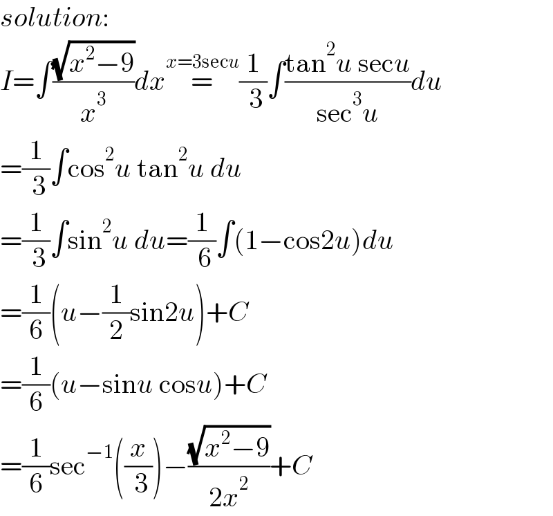 solution:  I=∫((√(x^2 −9))/x^3 )dx=^(x=3secu) (1/( 3))∫((tan^2 u secu)/(sec^3 u))du  =(1/( 3))∫cos^2 u tan^2 u du  =(1/( 3))∫sin^2 u du=(1/( 6))∫(1−cos2u)du  =(1/6)(u−(1/2)sin2u)+C  =(1/6)(u−sinu cosu)+C  =(1/6)sec^(−1) ((x/( 3)))−((√(x^2 −9))/(2x^2 ))+C  