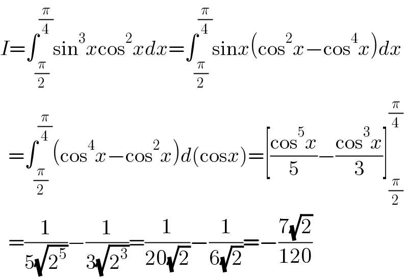 I=∫_(π/2) ^(π/4) sin^3 xcos^2 xdx=∫_(π/2) ^(π/4) sinx(cos^2 x−cos^4 x)dx    =∫_(π/2) ^(π/4) (cos^4 x−cos^2 x)d(cosx)=[((cos^5 x)/5)−((cos^3 x)/3)]_(π/2) ^(π/4)     =(1/(5(√2^5 )))−(1/(3(√2^3 )))=(1/(20(√2)))−(1/(6(√2)))=−((7(√2))/(120))  