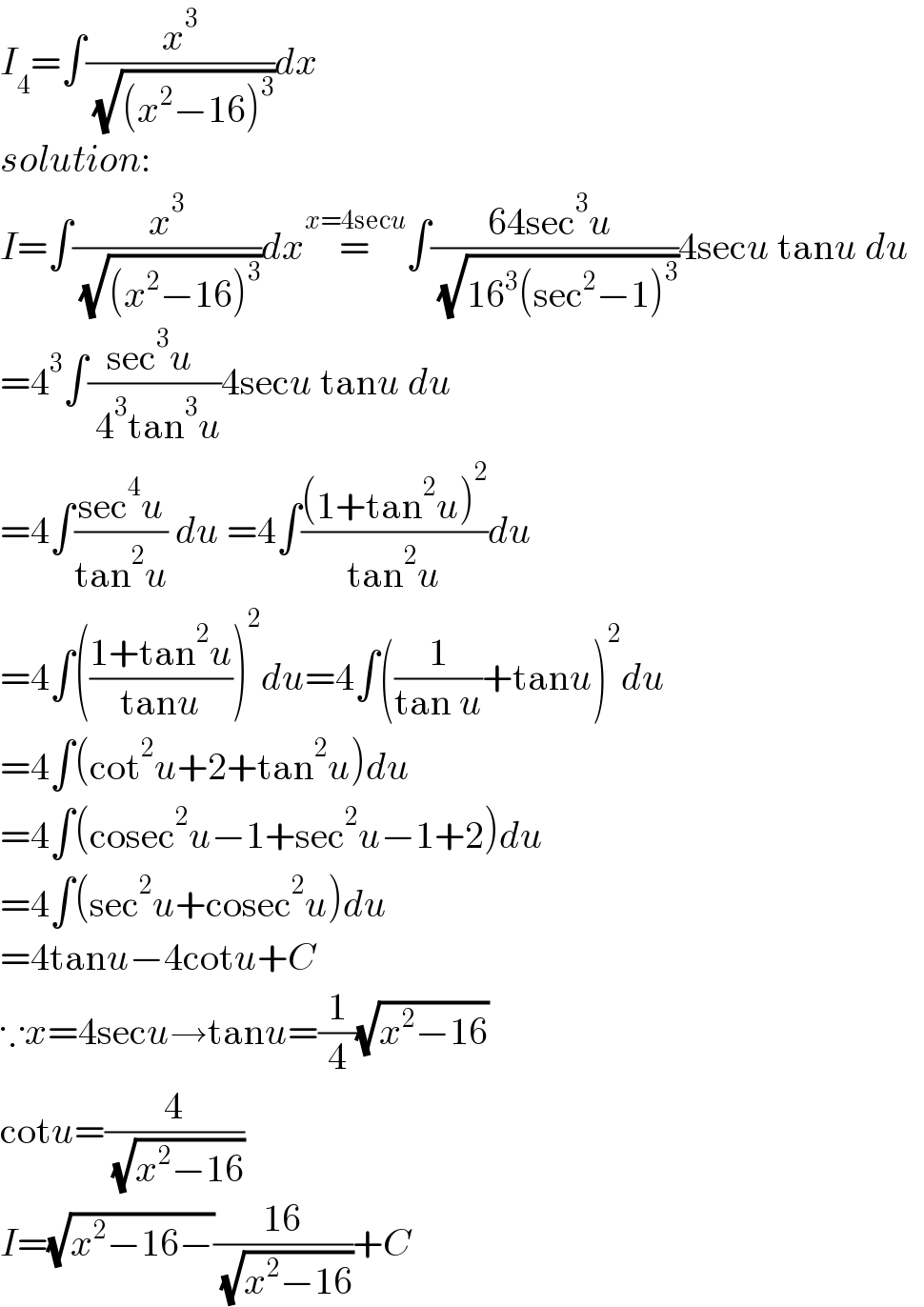 I_4 =∫(x^3 /( (√((x^2 −16)^3 ))))dx  solution:  I=∫(x^3 /( (√((x^2 −16)^3 ))))dx=^(x=4secu) ∫((64sec^3 u )/( (√(16^3 (sec^2 −1)^3 ))))4secu tanu du    =4^3 ∫((sec^3 u )/( 4^3 tan^3 u))4secu tanu du    =4∫((sec^4 u)/(tan^2 u)) du =4∫(((1+tan^2 u)^2 )/(tan^2 u))du  =4∫(((1+tan^2 u)/(tanu)))^2 du=4∫((1/(tan u))+tanu)^2 du  =4∫(cot^2 u+2+tan^2 u)du  =4∫(cosec^2 u−1+sec^2 u−1+2)du  =4∫(sec^2 u+cosec^2 u)du  =4tanu−4cotu+C  ∵x=4secu→tanu=(1/4)(√(x^2 −16))  cotu=(4/( (√(x^2 −16))))  I=(√(x^2 −16−))((16)/( (√(x^2 −16))))+C  