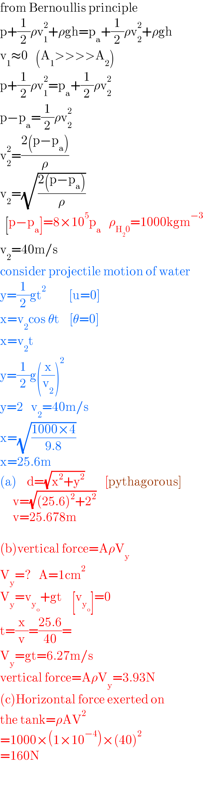 from Bernoullis principle  p+(1/2)ρv_1 ^2 +ρgh=p_a +(1/2)ρv_2 ^2 +ρgh  v_1 ≈0   (A_1 >>>>A_2 )  p+(1/2)ρv_1 ^2 =p_a +(1/2)ρv_2 ^2   p−p_a =(1/2)ρv_2 ^2   v_2 ^2 =((2(p−p_a ))/ρ)  v_2 =(√((2(p−p_a ))/ρ))        [p−p_a ]=8×10^5 p_a    ρ_(H_2 0) =1000kgm^(−3)   v_2 =40m/s  consider projectile motion of water  y=(1/2)gt^2          [u=0]  x=v_2 cos θt    [θ=0]  x=v_2 t  y=(1/2)g((x/v_2 ))^2   y=2   v_2 =40m/s  x=(√((1000×4)/(9.8)))  x=25.6m  (a)    d=(√(x^2 +y^2 ))        [pythagorous]       v=(√((25.6)^2 +2^2 ))        v=25.678m             (b)vertical force=AρV_y   V_y =?   A=1cm^(2   )   V_y =v_y_o  +gt    [v_y_o  ]=0  t=(x/v)=((25.6)/(40))=  V_y =gt=6.27m/s  vertical force=AρV_y =3.93N  (c)Horizontal force exerted on  the tank=ρAV^2   =1000×(1×10^(−4) )×(40)^2   =160N      