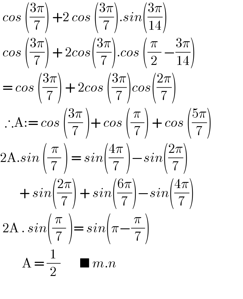  cos (((3π)/7)) +2 cos (((3π)/7)).sin(((3π)/(14)))   cos (((3π)/7)) + 2cos(((3π)/7)).cos ((π/2) −((3π)/(14)))    = cos (((3π)/7)) + 2cos (((3π)/7))cos(((2π)/7))    ∴A:= cos (((3π)/7) )+ cos ((π/7)) + cos (((5π)/7))  2A.sin ((( π)/7) ) = sin(((4π)/7) )−sin(((2π)/7))          + sin(((2π)/7)) + sin(((6π)/7))−sin(((4π)/7))   2A . sin((π/7) )= sin(π−(π/7))           A = (1/2)        ■ m.n    