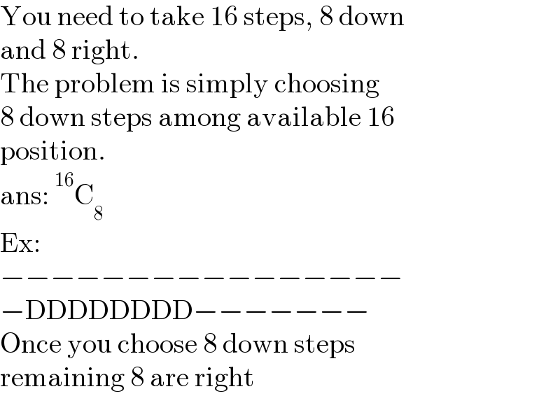 You need to take 16 steps, 8 down  and 8 right.  The problem is simply choosing  8 down steps among available 16  position.  ans:^(16) C_8   Ex:  −−−−−−−−−−−−−−−−  −DDDDDDDD−−−−−−−  Once you choose 8 down steps  remaining 8 are right  