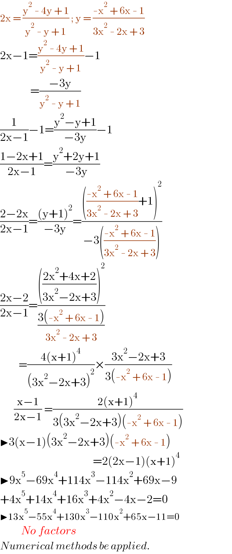 2x = ((y^2  - 4y + 1)/(y^2  - y + 1)) ; y = ((-x^2  + 6x - 1)/(3x^2  - 2x + 3))  2x−1=((y^2  - 4y + 1)/(y^2  - y + 1))−1               =((−3y)/(y^2  - y + 1))  (1/(2x−1))−1=((y^2 −y+1)/(−3y))−1  ((1−2x+1)/(2x−1))=((y^2 +2y+1)/(−3y))  ((2−2x)/(2x−1))=(((y+1)^2 )/(−3y))=(((((-x^2  + 6x - 1)/(3x^2  - 2x + 3))+1)^2 )/(−3(((-x^2  + 6x - 1)/(3x^2  - 2x + 3)))))  ((2x−2)/(2x−1))=(((((2x^2 +4x+2)/(3x^2 −2x+3)))^2 )/((3(-x^2  + 6x - 1))/(3x^2  - 2x + 3)))          =((4(x+1)^4 )/((3x^2 −2x+3)^2 ))×((3x^2 −2x+3)/(3(-x^2  + 6x - 1)))        ((x−1)/(2x−1)) =((2(x+1)^4 )/(3(3x^2 −2x+3)(-x^2  + 6x - 1)))  ▶3(x−1)(3x^2 −2x+3)(-x^2  + 6x - 1)                                          =2(2x−1)(x+1)^4   ▶9x^5 −69x^4 +114x^3 −114x^2 +69x−9  +4x^5 +14x^4 +16x^3 +4x^2 −4x−2=0  ▶13x^5 −55x^4 +130x^3 −110x^2 +65x−11=0           No factors  Numerical methods be applied.  