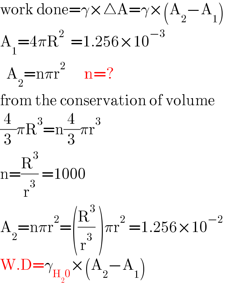 work done=γ×△A=γ×(A_2 −A_1 )  A_1 =4πR^2   =1.256×10^(−3)     A_2 =nπr^2       n=?  from the conservation of volume  (4/3)πR^3 =n(4/3)πr^3   n=(R^3 /r^3 ) =1000    A_2 =nπr^2 =((R^3 /r^3 ) )πr^2  =1.256×10^(−2)   W.D=γ_(H_2 0) ×(A_2 −A_1 )  