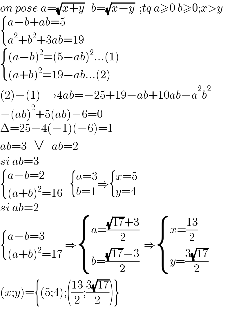 on pose a=(√(x+y))   b=(√(x−y))  ;tq a≥0 b≥0;x>y   { ((a−b+ab=5)),((a^2 +b^2 +3ab=19)) :}   { (((a−b)^2 =(5−ab)^2 ...(1))),(((a+b)^2 =19−ab...(2))) :}  (2)−(1)  →4ab=−25+19−ab+10ab−a^2 b^2   −(ab)^2 +5(ab)−6=0  Δ=25−4(−1)(−6)=1  ab=3   ∨   ab=2  si ab=3   { ((a−b=2)),(((a+b)^2 =16)) :}    { ((a=3)),((b=1)) :}⇒ { ((x=5)),((y=4)) :}  si ab=2   { ((a−b=3)),(((a+b)^2 =17)) :} ⇒ { ((a=(((√(17))+3)/2))),((b=(((√(17))−3)/2))) :}  ⇒ { ((x=((13)/2))),((y=((3(√(17)))/2))) :}  (x;y)={(5;4);(((13)/2);((3(√(17)))/2))}    