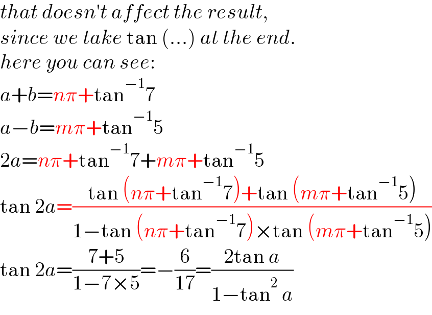 that doesn′t affect the result,  since we take tan (...) at the end.  here you can see:  a+b=nπ+tan^(−1) 7  a−b=mπ+tan^(−1) 5  2a=nπ+tan^(−1) 7+mπ+tan^(−1) 5  tan 2a=((tan (nπ+tan^(−1) 7)+tan (mπ+tan^(−1) 5))/(1−tan (nπ+tan^(−1) 7)×tan (mπ+tan^(−1) 5)))  tan 2a=((7+5)/(1−7×5))=−(6/(17))=((2tan a)/(1−tan^2  a))  