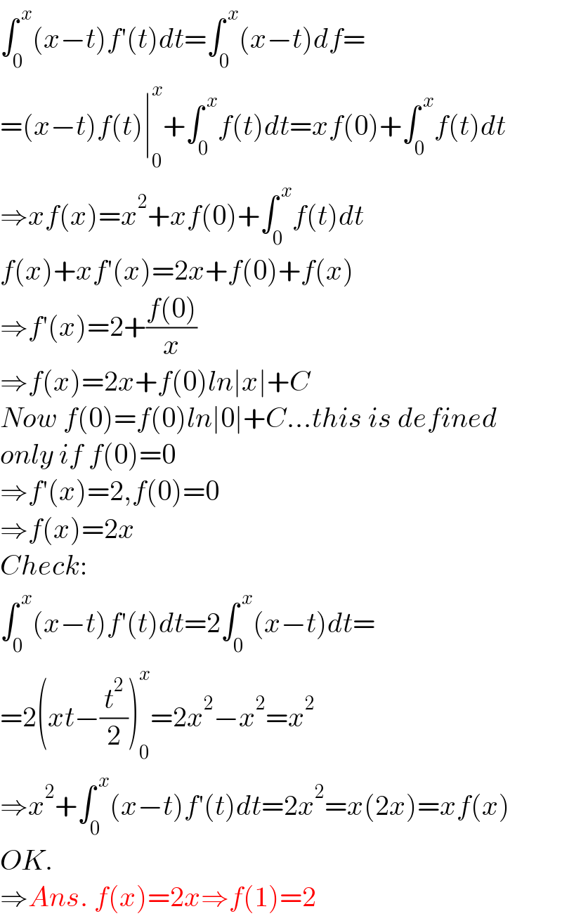 ∫_0 ^( x) (x−t)f′(t)dt=∫_0 ^( x) (x−t)df=  =(x−t)f(t)∣_0 ^x +∫_0 ^( x) f(t)dt=xf(0)+∫_0 ^( x) f(t)dt  ⇒xf(x)=x^2 +xf(0)+∫_0 ^( x) f(t)dt  f(x)+xf′(x)=2x+f(0)+f(x)  ⇒f′(x)=2+((f(0))/x)  ⇒f(x)=2x+f(0)ln∣x∣+C  Now f(0)=f(0)ln∣0∣+C...this is defined  only if f(0)=0  ⇒f′(x)=2,f(0)=0  ⇒f(x)=2x  Check:  ∫_0 ^( x) (x−t)f′(t)dt=2∫_0 ^( x) (x−t)dt=  =2(xt−(t^2 /2))_0 ^x =2x^2 −x^2 =x^2   ⇒x^2 +∫_0 ^( x) (x−t)f′(t)dt=2x^2 =x(2x)=xf(x)  OK.  ⇒Ans. f(x)=2x⇒f(1)=2  