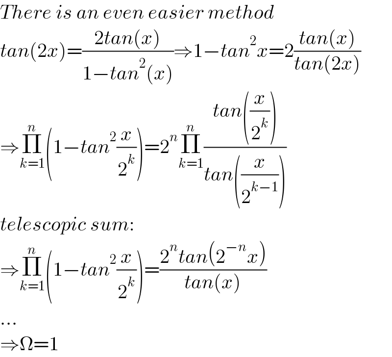 There is an even easier method  tan(2x)=((2tan(x))/(1−tan^2 (x)))⇒1−tan^2 x=2((tan(x))/(tan(2x)))  ⇒Π_(k=1) ^n (1−tan^2 (x/2^k ))=2^n Π_(k=1) ^n ((tan((x/2^k )))/(tan((x/2^(k−1) ))))  telescopic sum:  ⇒Π_(k=1) ^n (1−tan^2 (x/2^k ))=((2^n tan(2^(−n) x))/(tan(x)))  ...  ⇒Ω=1  