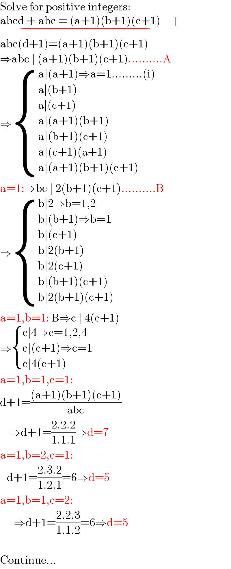 Solve for positive integers:  abcd + abc = (a+1)(b+1)(c+1)        [_(−)   abc(d+1)=(a+1)(b+1)(c+1)  ⇒abc ∣ (a+1)(b+1)(c+1)..........A  ⇒ { ((a∣(a+1)⇒a=1.........(i))),((a∣(b+1))),((a∣(c+1))),((a∣(a+1)(b+1))),((a∣(b+1)(c+1))),((a∣(c+1)(a+1))),((a∣(a+1)(b+1)(c+1))) :}  a=1:⇒bc ∣ 2(b+1)(c+1)..........B  ⇒ { ((b∣2⇒b=1,2)),((b∣(b+1)⇒b=1)),((b∣(c+1))),((b∣2(b+1))),((b∣2(c+1))),((b∣(b+1)(c+1))),((b∣2(b+1)(c+1))) :}  a=1,b=1: B⇒c ∣ 4(c+1)  ⇒ { ((c∣4⇒c=1,2,4)),((c∣(c+1)⇒c=1)),((c∣4(c+1))) :}  a=1,b=1,c=1:  d+1=(((a+1)(b+1)(c+1))/(abc))      ⇒d+1=((2.2.2)/(1.1.1))⇒d=7  a=1,b=2,c=1:     d+1=((2.3.2)/(1.2.1))=6⇒d=5  a=1,b=1,c=2:        ⇒d+1=((2.2.3)/(1.1.2))=6⇒d=5    Continue...  