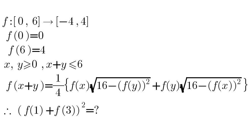    f :[ 0 ,  6] → [−4 , 4]     f (0 )=0      f (6 )=4     x,  y≥0  , x+y ≤6     f (x+y )=(1/4){f(x)(√(16−(f(y))^2 )) +f(y)(√(16−(f(x))^2 )) }    ∴   ( f(1) +f (3))^( 2) =?  