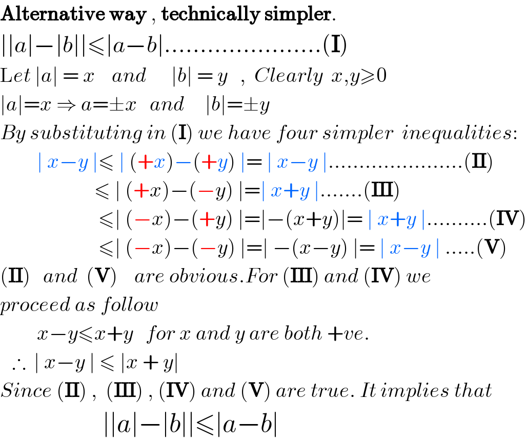Alternative way , technically simpler.  ∣∣a∣−∣b∣∣≤∣a−b∣......................(I)  Let ∣a∣ = x    and      ∣b∣ = y   ,  Clearly  x,y≥0  ∣a∣=x ⇒ a=±x   and     ∣b∣=±y  By substituting in (I) we have four simpler  inequalities:           ∣ x−y ∣≤ ∣ (+x)−(+y) ∣= ∣ x−y ∣......................(II)                         ≤ ∣ (+x)−(−y) ∣=∣ x+y ∣.......(III)                          ≤∣ (−x)−(+y) ∣=∣−(x+y)∣= ∣ x+y ∣..........(IV)                          ≤∣ (−x)−(−y) ∣=∣ −(x−y) ∣= ∣ x−y ∣ .....(V)  (II)   and  (V)    are obvious.For (III) and (IV) we  proceed as follow           x−y≤x+y   for x and y are both +ve.     ∴  ∣ x−y ∣ ≤ ∣x + y∣  Since (II) ,  (III) , (IV) and (V) are true. It implies that                      ∣∣a∣−∣b∣∣≤∣a−b∣  