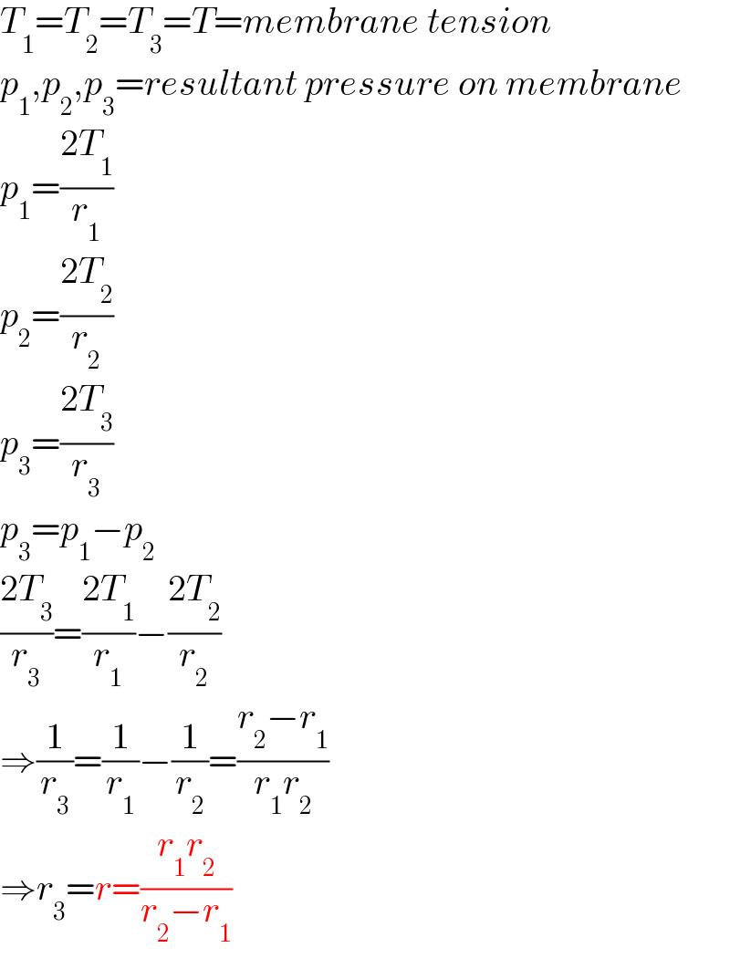 T_1 =T_2 =T_3 =T=membrane tension  p_1 ,p_2 ,p_3 =resultant pressure on membrane  p_1 =((2T_1 )/r_1 )  p_2 =((2T_2 )/r_2 )  p_3 =((2T_3 )/r_3 )  p_3 =p_1 −p_2   ((2T_3 )/r_3 )=((2T_1 )/r_1 )−((2T_2 )/r_2 )  ⇒(1/r_3 )=(1/r_1 )−(1/r_2 )=((r_2 −r_1 )/(r_1 r_2 ))  ⇒r_3 =r=((r_1 r_2 )/(r_2 −r_1 ))  