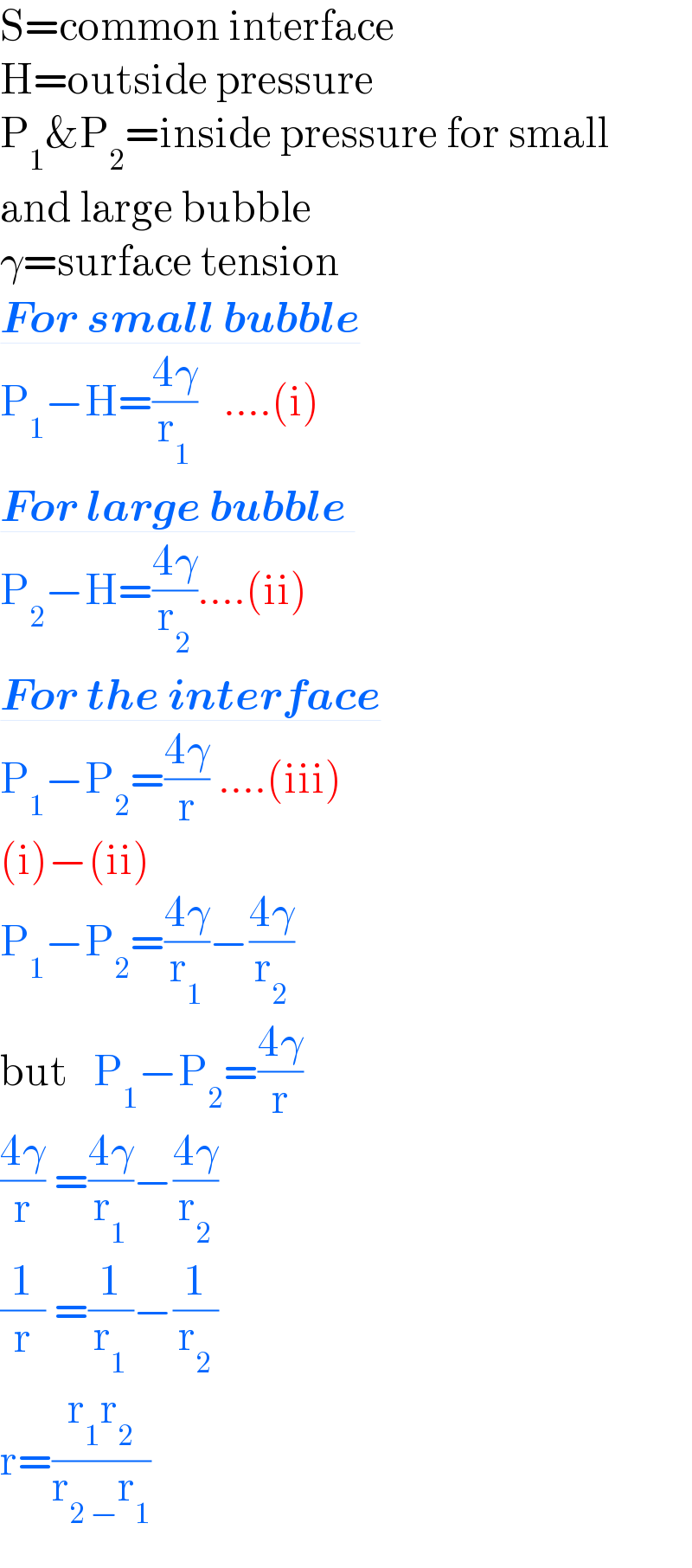 S=common interface  H=outside pressure  P_1 &P_2 =inside pressure for small  and large bubble  γ=surface tension  For small bubble  P_1 −H=((4γ)/r_1 )   ....(i)  For large bubble   P_2 −H=((4γ)/r_2 )....(ii)  For the interface  P_1 −P_2 =((4γ)/r) ....(iii)  (i)−(ii)  P_1 −P_2 =((4γ)/r_1 )−((4γ)/r_2 )  but   P_1 −P_2 =((4γ)/r)   ((4γ)/r) =((4γ)/r_1 )−((4γ)/r_2 )  (1/r) =(1/r_1 )−(1/r_2 )  r=((r_1 r_2 )/(r_(2 −) r_1 ))  