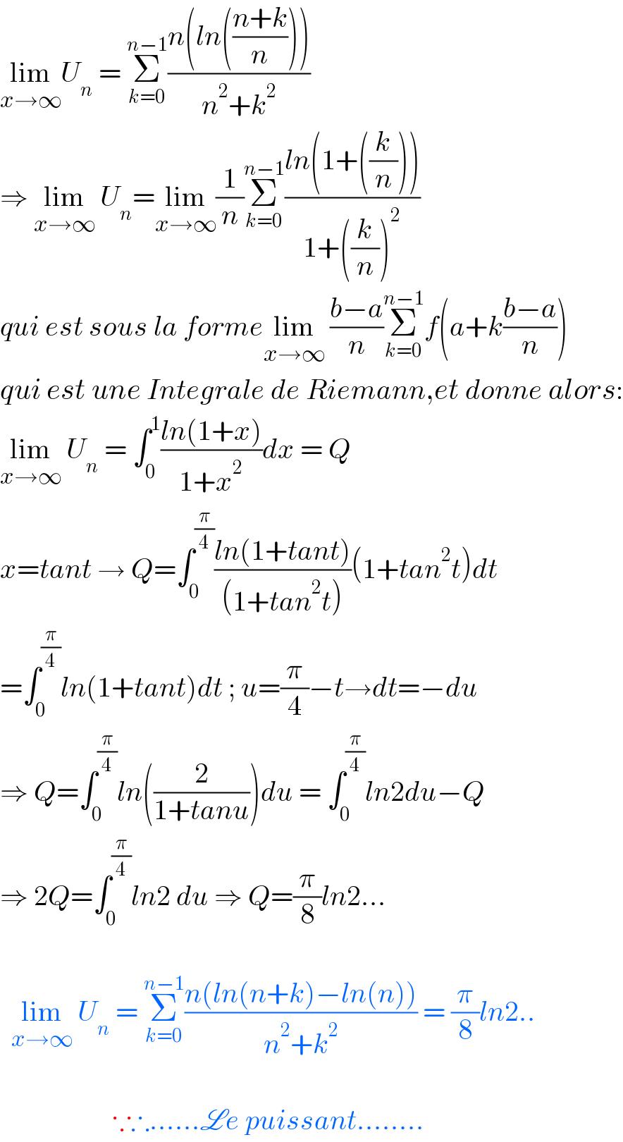 lim_(x→∞) U_n  = Σ_(k=0) ^(n−1) ((n(ln(((n+k)/n))))/(n^2 +k^2 ))  ⇒ lim_(x→∞)  U_n =lim_(x→∞) (1/n)Σ_(k=0) ^(n−1) ((ln(1+((k/n))))/(1+((k/n))^2 ))  qui est sous la formelim_(x→∞)  ((b−a)/n)Σ_(k=0) ^(n−1) f(a+k((b−a)/n))  qui est une Integrale de Riemann,et donne alors:  lim_(x→∞)  U_n  = ∫_0 ^1 ((ln(1+x))/(1+x^2 ))dx = Q  x=tant → Q=∫_0 ^(π/4) ((ln(1+tant))/((1+tan^2 t)))(1+tan^2 t)dt  =∫_0 ^(π/4) ln(1+tant)dt ; u=(π/4)−t→dt=−du  ⇒ Q=∫_0 ^(π/4) ln((2/(1+tanu)))du = ∫_0 ^(π/4) ln2du−Q  ⇒ 2Q=∫_0 ^(π/4) ln2 du ⇒ Q=(π/8)ln2...      lim_(x→∞)  U_n  = Σ_(k=0) ^(n−1) ((n(ln(n+k)−ln(n)))/(n^2 +k^2 )) = (π/8)ln2..                        ∵∴......Le puissant........  