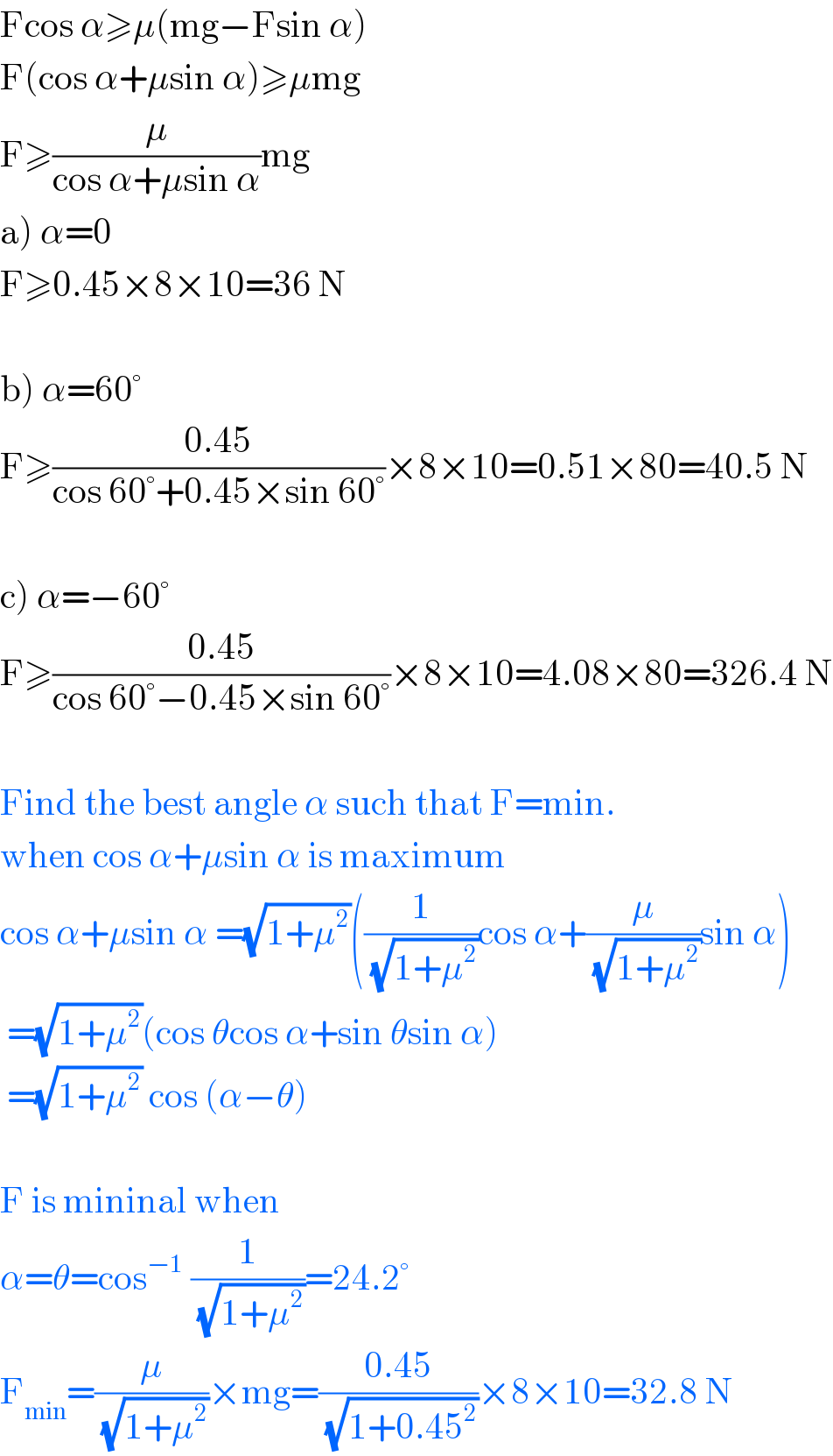 Fcos α≥μ(mg−Fsin α)  F(cos α+μsin α)≥μmg  F≥(μ/(cos α+μsin α))mg  a) α=0  F≥0.45×8×10=36 N    b) α=60°  F≥((0.45)/(cos 60°+0.45×sin 60°))×8×10=0.51×80=40.5 N    c) α=−60°  F≥((0.45)/(cos 60°−0.45×sin 60°))×8×10=4.08×80=326.4 N    Find the best angle α such that F=min.  when cos α+μsin α is maximum  cos α+μsin α =(√(1+μ^2 ))((1/(√(1+μ^2 )))cos α+(μ/(√(1+μ^2 )))sin α)   =(√(1+μ^2 ))(cos θcos α+sin θsin α)   =(√(1+μ^2 )) cos (α−θ)    F is mininal when  α=θ=cos^(−1)  (1/(√(1+μ^2 )))=24.2°  F_(min) =(μ/(√(1+μ^2 )))×mg=((0.45)/(√(1+0.45^2 )))×8×10=32.8 N  