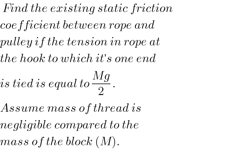  Find the existing static friction  coefficient between rope and  pulley if the tension in rope at   the hook to which it′s one end  is tied is equal to ((Mg)/2) .  Assume mass of thread is  negligible compared to the   mass of the block (M).  