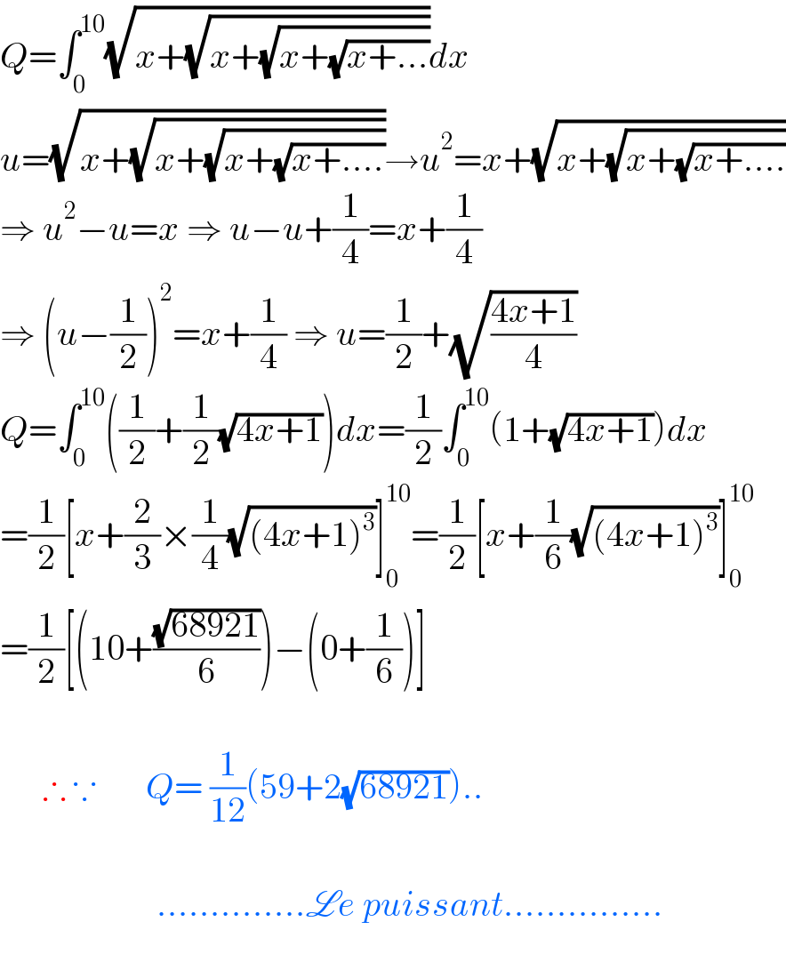 Q=∫_0 ^(10) (√(x+(√(x+(√(x+(√(x+...))))))))dx  u=(√(x+(√(x+(√(x+(√(x+....))))))))→u^2 =x+(√(x+(√(x+(√(x+....))))))  ⇒ u^2 −u=x ⇒ u−u+(1/4)=x+(1/4)  ⇒ (u−(1/2))^2 =x+(1/4) ⇒ u=(1/2)+(√((4x+1)/4))  Q=∫_0 ^(10) ((1/2)+(1/2)(√(4x+1)))dx=(1/2)∫_0 ^(10) (1+(√(4x+1)))dx  =(1/2)[x+(2/3)×(1/4)(√((4x+1)^3 ))]_0 ^(10) =(1/2)[x+(1/6)(√((4x+1)^3 ))]_0 ^(10)   =(1/2)[(10+((√(68921))/6))−(0+(1/6))]          ∴ ∵       Q= (1/(12))(59+2(√(68921)))..                          ..............Le puissant...............    