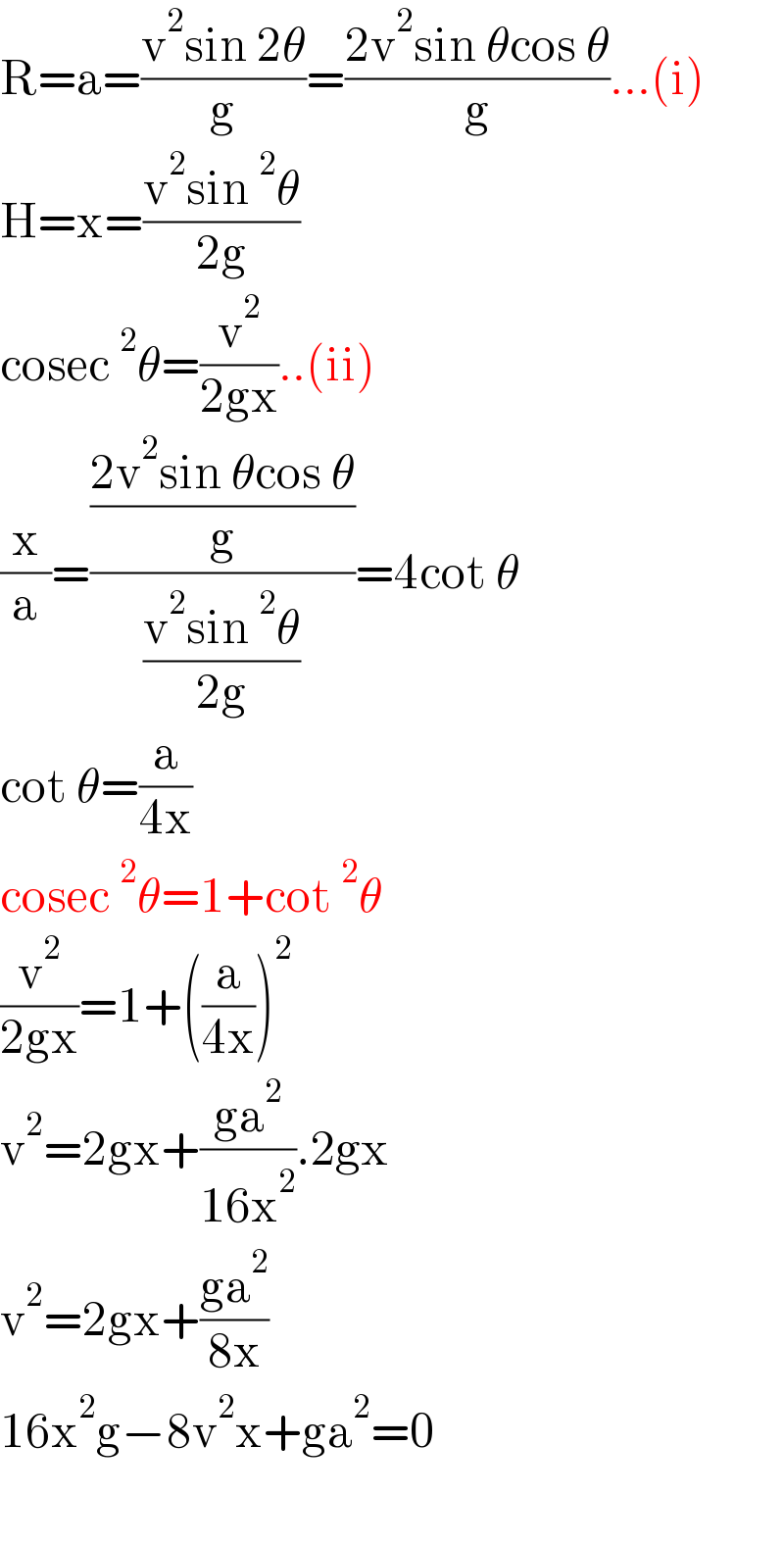 R=a=((v^2 sin 2θ)/g)=((2v^2 sin θcos θ)/g)...(i)  H=x=((v^2 sin^2 θ)/(2g))  cosec^2 θ=(v^2 /(2gx))..(ii)  (x/a)=(((2v^2 sin θcos θ)/g)/((v^2 sin^2 θ)/(2g)))=4cot θ  cot θ=(a/(4x))  cosec^2 θ=1+cot^2 θ  (v^2 /(2gx))=1+((a/(4x)))^2   v^2 =2gx+((ga^2 )/(16x^2 )).2gx  v^2 =2gx+((ga^2 )/(8x))  16x^2 g−8v^2 x+ga^2 =0    
