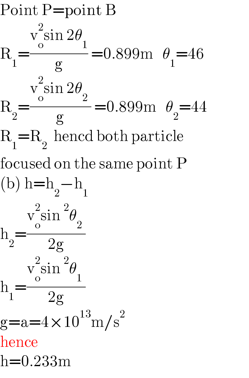 Point P=point B   R_1 =((v_o ^2 sin 2θ_1 )/g) =0.899m   θ_1 =46  R_2 =((v_o ^2 sin 2θ_2  )/g) =0.899m   θ_2 =44  R_1 =R_2   hencd both particle   focused on the same point P  (b) h=h_2 −h_1   h_2 =((v_o ^2 sin^2 θ_2  )/(2g))  h_1 =((v_o ^2 sin^2 θ_1  )/(2g))  g=a=4×10^(13) m/s^2   hence  h=0.233m  