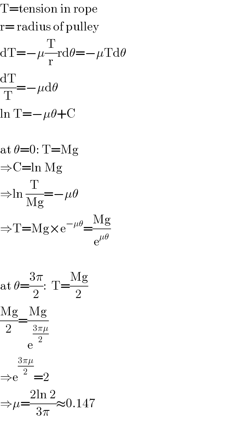 T=tension in rope  r= radius of pulley  dT=−μ(T/r)rdθ=−μTdθ  (dT/T)=−μdθ  ln T=−μθ+C    at θ=0: T=Mg  ⇒C=ln Mg  ⇒ln (T/(Mg))=−μθ  ⇒T=Mg×e^(−μθ) =((Mg)/e^(μθ) )    at θ=((3π)/2):  T=((Mg)/2)  ((Mg)/2)=((Mg)/e^((3πμ)/2) )  ⇒e^((3πμ)/2) =2  ⇒μ=((2ln 2)/(3π))≈0.147  