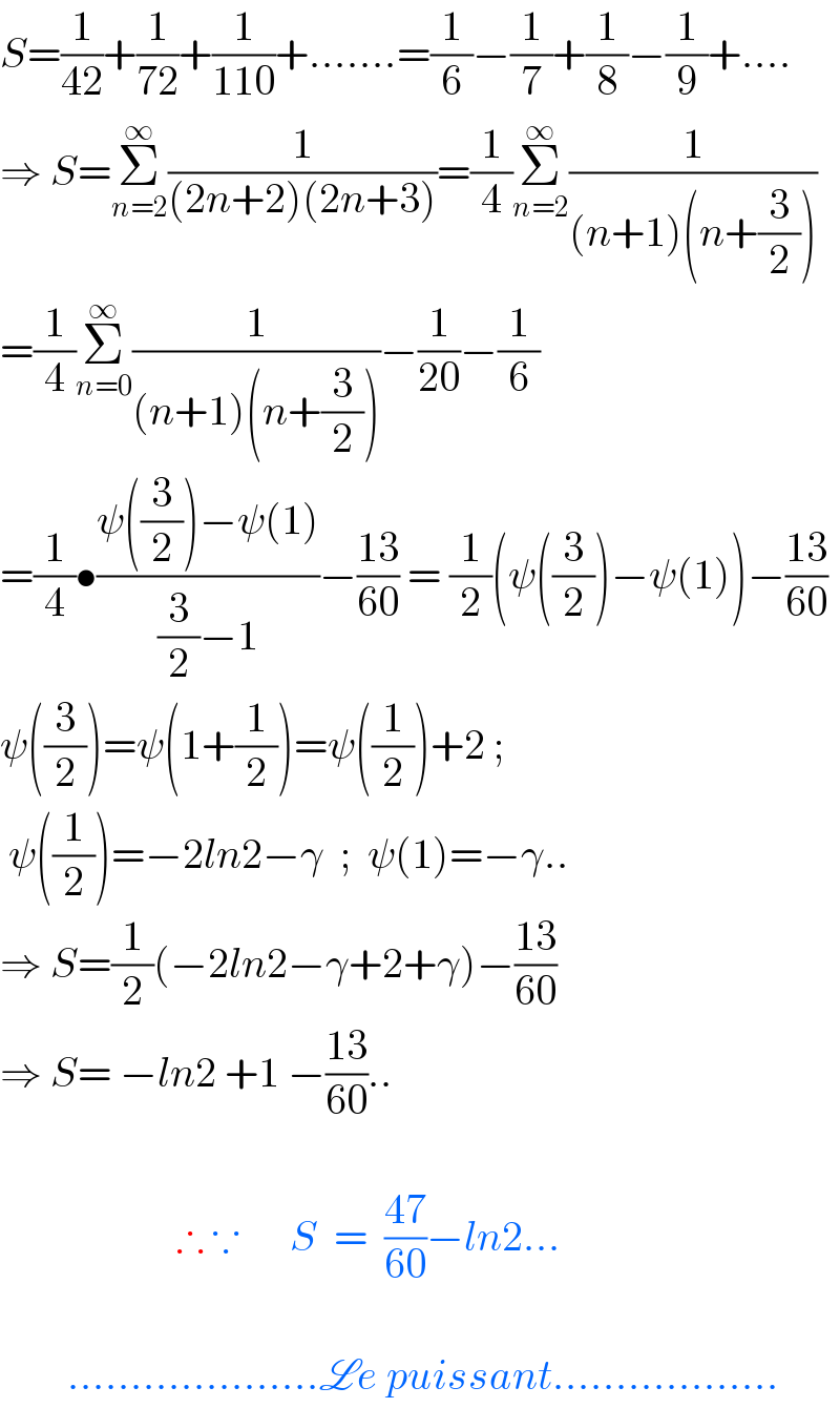 S=(1/(42))+(1/(72))+(1/(110))+.......=(1/6)−(1/7)+(1/8)−(1/9)+....  ⇒ S=Σ_(n=2) ^∞ (1/((2n+2)(2n+3)))=(1/4)Σ_(n=2) ^∞ (1/((n+1)(n+(3/2))))  =(1/4)Σ_(n=0) ^∞ (1/((n+1)(n+(3/2))))−(1/(20))−(1/6)  =(1/4)•((ψ((3/2))−ψ(1))/((3/2)−1))−((13)/(60)) = (1/2)(ψ((3/2))−ψ(1))−((13)/(60))  ψ((3/2))=ψ(1+(1/2))=ψ((1/2))+2 ;   ψ((1/2))=−2ln2−γ  ;  ψ(1)=−γ..  ⇒ S=(1/2)(−2ln2−γ+2+γ)−((13)/(60))  ⇒ S= −ln2 +1 −((13)/(60))..                         ∴ ∵      S  =  ((47)/(60))−ln2...            ....................Le puissant..................  