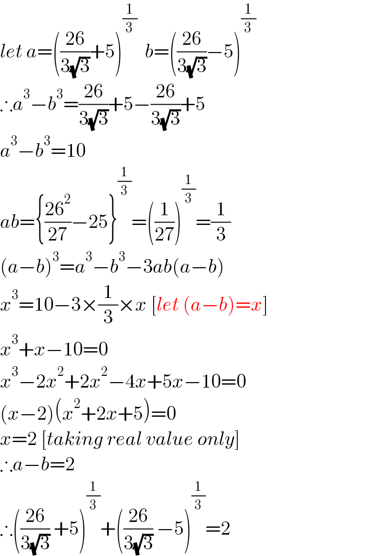 let a=(((26)/(3(√3)))+5)^(1/3)   b=(((26)/(3(√3)))−5)^(1/3)   ∴a^3 −b^3 =((26)/(3(√3)))+5−((26)/(3(√3)))+5  a^3 −b^3 =10  ab={((26^2 )/(27))−25}^(1/3) =((1/(27)))^(1/3) =(1/3)  (a−b)^3 =a^3 −b^3 −3ab(a−b)  x^3 =10−3×(1/3)×x [let (a−b)=x]  x^3 +x−10=0  x^3 −2x^2 +2x^2 −4x+5x−10=0  (x−2)(x^2 +2x+5)=0  x=2 [taking real value only]  ∴a−b=2  ∴(((26)/(3(√3))) +5)^(1/3) +(((26)/(3(√3))) −5)^(1/3) =2  