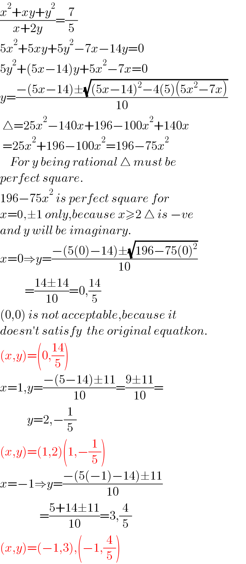 ((x^2 +xy+y^2 )/(x+2y))=(7/5)  5x^2 +5xy+5y^2 −7x−14y=0  5y^2 +(5x−14)y+5x^2 −7x=0  y=((−(5x−14)±(√((5x−14)^2 −4(5)(5x^2 −7x))))/(10))   △=25x^2 −140x+196−100x^2 +140x   =25x^2 +196−100x^2 =196−75x^2       For y being rational △ must be  perfect square.  196−75x^2  is perfect square for  x=0,±1 only,because x≥2 △ is −ve  and y will be imaginary.  x=0⇒y=((−(5(0)−14)±(√(196−75(0)^2 )))/(10))            =((14±14)/(10))=0,((14)/5)  (0,0) is not acceptable,because it  doesn′t satisfy  the original equatkon.  (x,y)=(0,((14)/5))  x=1,y=((−(5−14)±11)/(10))=((9±11)/(10))=             y=2,−(1/5)  (x,y)=(1,2)(1,−(1/5))  x=−1⇒y=((−(5(−1)−14)±11)/(10))                  =((5+14±11)/(10))=3,(4/5)  (x,y)=(−1,3),(−1,(4/5))  