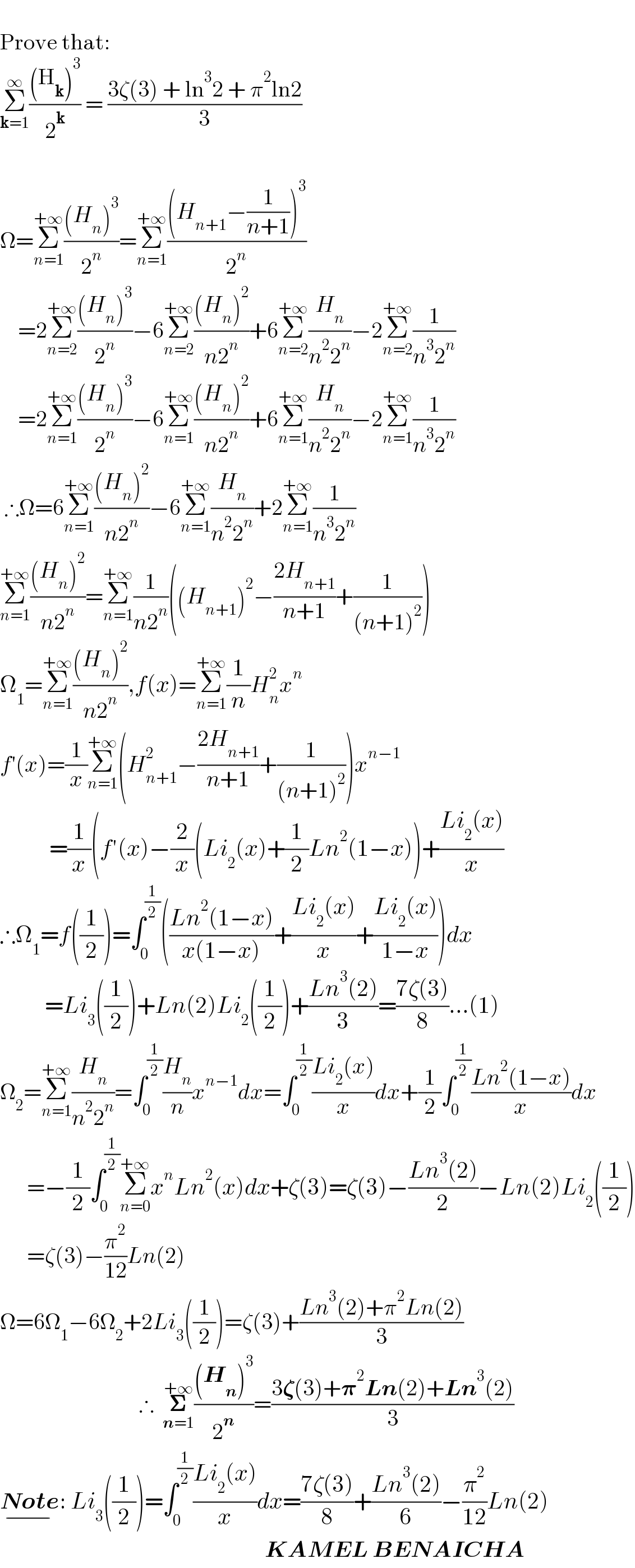   Prove that:  Σ_(k=1) ^∞ (((H_k )^3 )/2^k ) = ((3ζ(3) + ln^3 2 + π^2 ln2)/3)      Ω=Σ_(n=1) ^(+∞) (((H_n )^3 )/2^n )=Σ_(n=1) ^(+∞) (((H_(n+1) −(1/(n+1)))^3 )/2^n )      =2Σ_(n=2) ^(+∞) (((H_n )^3 )/2^n )−6Σ_(n=2) ^(+∞) (((H_n )^2 )/(n2^n ))+6Σ_(n=2) ^(+∞) (H_n /(n^2 2^n ))−2Σ_(n=2) ^(+∞) (1/(n^3 2^n ))      =2Σ_(n=1) ^(+∞) (((H_n )^3 )/2^n )−6Σ_(n=1) ^(+∞) (((H_n )^2 )/(n2^n ))+6Σ_(n=1) ^(+∞) (H_n /(n^2 2^n ))−2Σ_(n=1) ^(+∞) (1/(n^3 2^n ))   ∴Ω=6Σ_(n=1) ^(+∞) (((H_n )^2 )/(n2^n ))−6Σ_(n=1) ^(+∞) (H_n /(n^2 2^n ))+2Σ_(n=1) ^(+∞) (1/(n^3 2^n ))  Σ_(n=1) ^(+∞) (((H_n )^2 )/(n2^n ))=Σ_(n=1) ^(+∞) (1/(n2^n ))((H_(n+1) )^2 −((2H_(n+1) )/(n+1))+(1/((n+1)^2 )))  Ω_1 =Σ_(n=1) ^(+∞) (((H_n )^2 )/(n2^n )),f(x)=Σ_(n=1) ^(+∞) (1/n)H_n ^2 x^n   f′(x)=(1/x)Σ_(n=1) ^(+∞) (H_(n+1) ^2 −((2H_(n+1) )/(n+1))+(1/((n+1)^2 )))x^(n−1)              =(1/x)(f′(x)−(2/x)(Li_2 (x)+(1/2)Ln^2 (1−x))+((Li_2 (x))/x)  ∴Ω_1 =f((1/2))=∫_0 ^(1/2) (((Ln^2 (1−x))/(x(1−x)))+((Li_2 (x))/x)+((Li_2 (x))/(1−x)))dx            =Li_3 ((1/2))+Ln(2)Li_2 ((1/2))+((Ln^3 (2))/3)=((7ζ(3))/8)...(1)  Ω_2 =Σ_(n=1) ^(+∞) (H_n /(n^2 2^n ))=∫_0 ^(1/2) (H_n /n)x^(n−1) dx=∫_0 ^(1/2) ((Li_2 (x))/x)dx+(1/2)∫_0 ^(1/2) ((Ln^2 (1−x))/x)dx        =−(1/2)∫_0 ^(1/2) Σ_(n=0) ^(+∞) x^n Ln^2 (x)dx+ζ(3)=ζ(3)−((Ln^3 (2))/2)−Ln(2)Li_2 ((1/2))        =ζ(3)−(π^2 /(12))Ln(2)  Ω=6Ω_1 −6Ω_2 +2Li_3 ((1/2))=ζ(3)+((Ln^3 (2)+π^2 Ln(2))/3)                                 ∴  𝚺_(n=1) ^(+∞) (((H_n )^3 )/2^n )=((3𝛇(3)+𝛑^2 Ln(2)+Ln^3 (2))/3)  Note_(−) : Li_3 ((1/2))=∫_0 ^(1/2) ((Li_2 (x))/x)dx=((7ζ(3))/8)+((Ln^3 (2))/6)−(π^2 /(12))Ln(2)                                                             KAMEL BENAICHA  