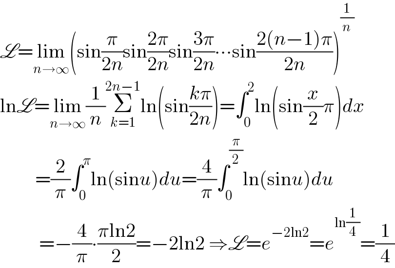 L=lim_(n→∞) (sin(π/(2n))sin((2π)/(2n))sin((3π)/(2n))∙∙∙sin((2(n−1)π)/(2n)))^(1/n)   lnL=lim_(n→∞) (1/n)Σ_(k=1) ^(2n−1) ln(sin((kπ)/(2n)))=∫_0 ^2 ln(sin(x/2)π)dx           =(2/π)∫_0 ^π ln(sinu)du=(4/π)∫_0 ^(π/2) ln(sinu)du            =−(4/π)∙((πln2)/2)=−2ln2 ⇒L=e^(−2ln2) =e^(ln(1/4)) =(1/4)  