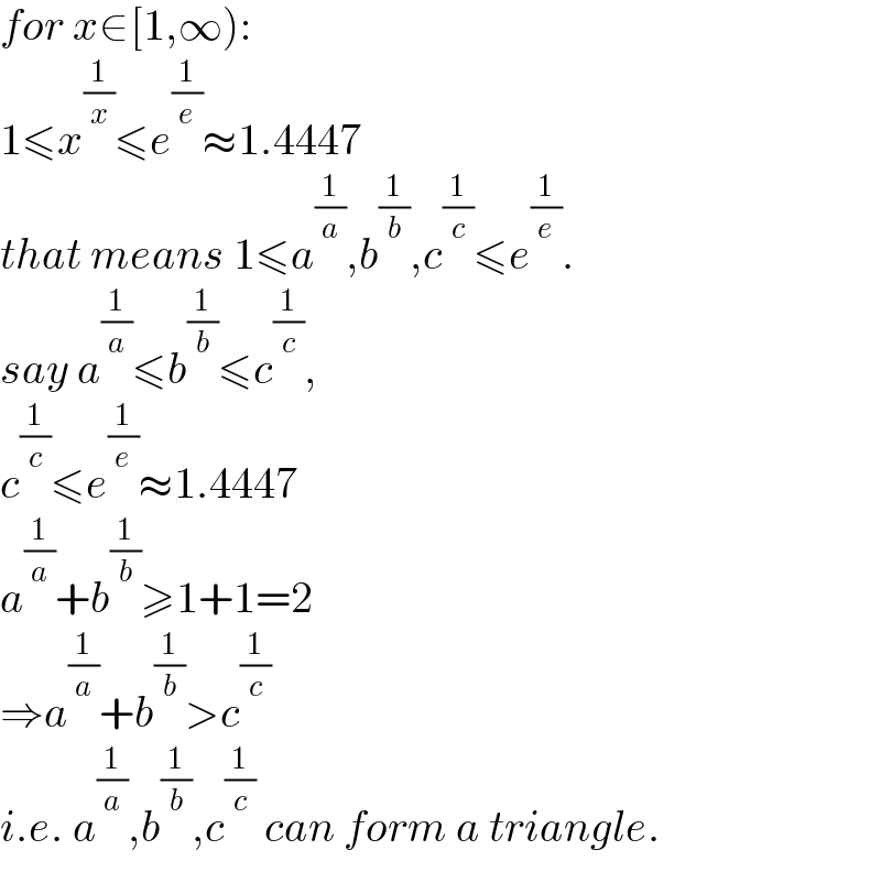 for x∈[1,∞):  1≤x^(1/x) ≤e^(1/e) ≈1.4447  that means 1≤a^(1/a) ,b^(1/b) ,c^(1/c) ≤e^(1/e) .  say a^(1/a) ≤b^(1/b) ≤c^(1/c) ,  c^(1/c) ≤e^(1/e) ≈1.4447  a^(1/a) +b^(1/b) ≥1+1=2  ⇒a^(1/a) +b^(1/b) >c^(1/c)   i.e. a^(1/a) ,b^(1/b) ,c^(1/c)  can form a triangle.  