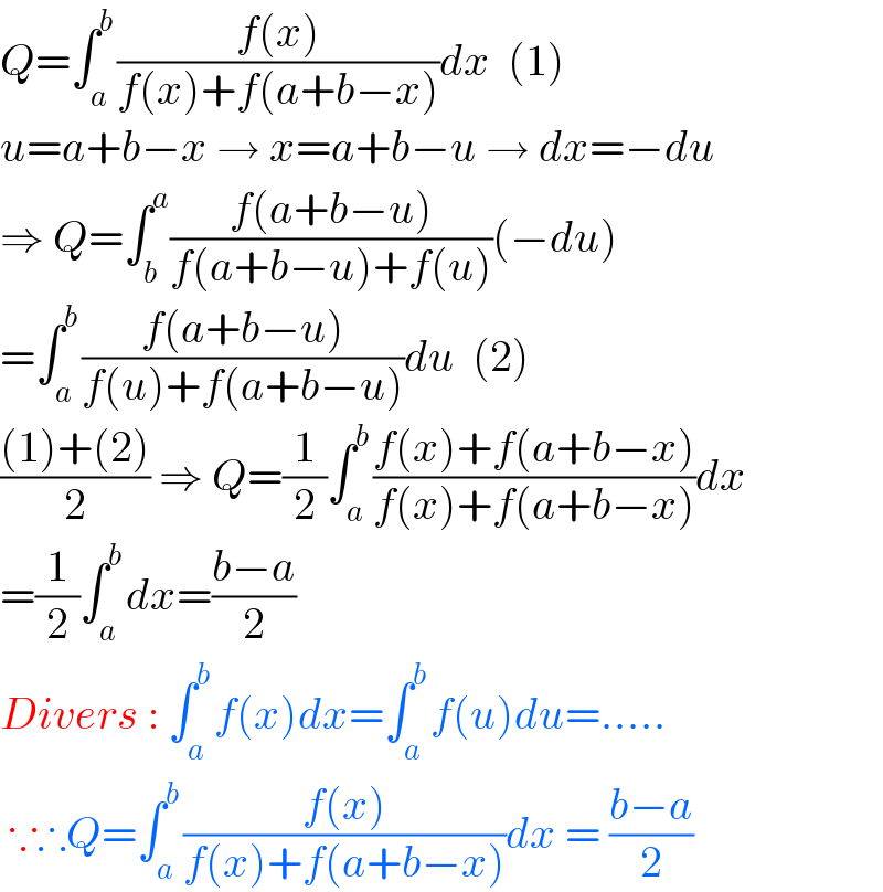 Q=∫_a ^b ((f(x))/(f(x)+f(a+b−x)))dx  (1)  u=a+b−x → x=a+b−u → dx=−du  ⇒ Q=∫_b ^a ((f(a+b−u))/(f(a+b−u)+f(u)))(−du)  =∫_a ^b ((f(a+b−u))/(f(u)+f(a+b−u)))du  (2)  (((1)+(2))/2) ⇒ Q=(1/2)∫_a ^b ((f(x)+f(a+b−x))/(f(x)+f(a+b−x)))dx  =(1/2)∫_a ^b dx=((b−a)/2)  Divers : ∫_a ^b f(x)dx=∫_a ^b f(u)du=.....   ∵∴Q=∫_a ^b ((f(x))/(f(x)+f(a+b−x)))dx = ((b−a)/2)  