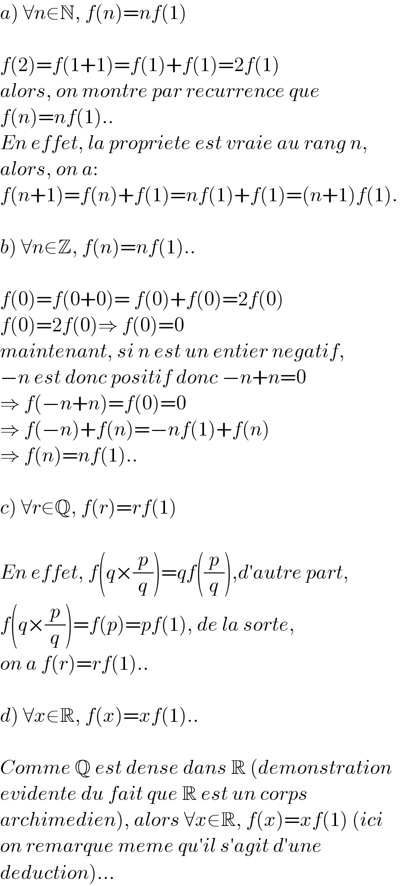 a) ∀n∈N, f(n)=nf(1)    f(2)=f(1+1)=f(1)+f(1)=2f(1)  alors, on montre par recurrence que  f(n)=nf(1)..  En effet, la propriete est vraie au rang n,  alors, on a:   f(n+1)=f(n)+f(1)=nf(1)+f(1)=(n+1)f(1).    b) ∀n∈Z, f(n)=nf(1)..    f(0)=f(0+0)= f(0)+f(0)=2f(0)  f(0)=2f(0)⇒ f(0)=0  maintenant, si n est un entier negatif,  −n est donc positif donc −n+n=0  ⇒ f(−n+n)=f(0)=0  ⇒ f(−n)+f(n)=−nf(1)+f(n)  ⇒ f(n)=nf(1)..    c) ∀r∈Q, f(r)=rf(1)    En effet, f(q×(p/q))=qf((p/q)),d′autre part,  f(q×(p/q))=f(p)=pf(1), de la sorte,  on a f(r)=rf(1)..    d) ∀x∈R, f(x)=xf(1)..    Comme Q est dense dans R (demonstration  evidente du fait que R est un corps  archimedien), alors ∀x∈R, f(x)=xf(1) (ici  on remarque meme qu′il s′agit d′une   deduction)...  