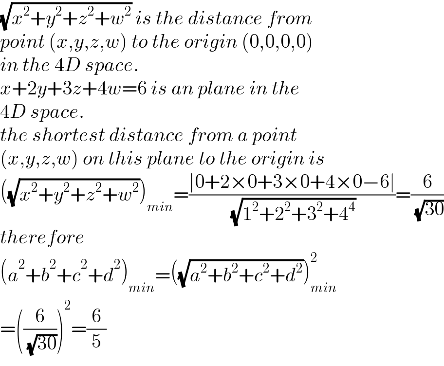 (√(x^2 +y^2 +z^2 +w^2 )) is the distance from  point (x,y,z,w) to the origin (0,0,0,0)  in the 4D space.   x+2y+3z+4w=6 is an plane in the  4D space.   the shortest distance from a point  (x,y,z,w) on this plane to the origin is  ((√(x^2 +y^2 +z^2 +w^2 )))_(min) =((∣0+2×0+3×0+4×0−6∣)/( (√(1^2 +2^2 +3^2 +4^4 ))))=(6/( (√(30))))  therefore  (a^2 +b^2 +c^2 +d^2 )_(min) =((√(a^2 +b^2 +c^2 +d^2 )))_(min) ^2   =((6/( (√(30)))))^2 =(6/5)  