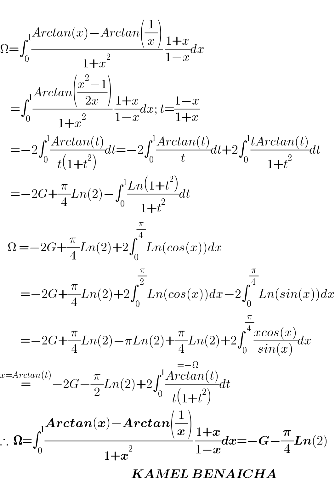   Ω=∫_0 ^1 ((Arctan(x)−Arctan((1/x)))/(1+x^2 )) ((1+x)/(1−x))dx      =∫_0 ^1 ((Arctan(((x^2 −1)/(2x))))/(1+x^2 )) ((1+x)/(1−x))dx; t=((1−x)/(1+x))      =−2∫_0 ^1 ((Arctan(t))/(t(1+t^2 )))dt=−2∫_0 ^1 ((Arctan(t))/t)dt+2∫_0 ^1 ((tArctan(t))/(1+t^2 ))dt      =−2G+(π/4)Ln(2)−∫_0 ^1 ((Ln(1+t^2 ))/(1+t^2 ))dt     Ω =−2G+(π/4)Ln(2)+2∫_0 ^(π/4) Ln(cos(x))dx          =−2G+(π/4)Ln(2)+2∫_0 ^(π/2) Ln(cos(x))dx−2∫_0 ^(π/4) Ln(sin(x))dx          =−2G+(π/4)Ln(2)−πLn(2)+(π/4)Ln(2)+2∫_0 ^(π/4) ((xcos(x))/(sin(x)))dx  =^(x=Arctan(t)) −2G−(π/2)Ln(2)+2∫_0 ^1 ((Arctan(t))/(t(1+t^2 )))dt^(=−Ω)   ∴  𝛀=∫_0 ^1 ((Arctan(x)−Arctan((1/x)))/(1+x^2 )) ((1+x)/(1−x))dx=−G−(𝛑/4)Ln(2)                                                      KAMEL BENAICHA  