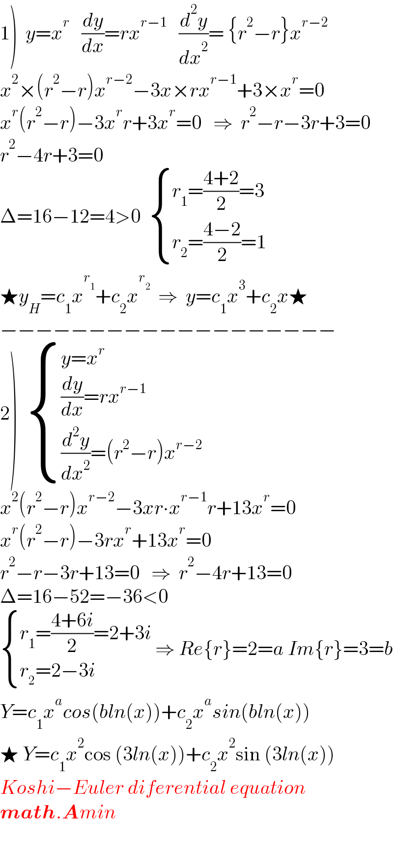 1)  y=x^r    (dy/dx)=rx^(r−1    )  (d^2 y/dx^2 )= {r^2 −r}x^(r−2)   x^2 ×(r^2 −r)x^(r−2) −3x×rx^(r−1) +3×x^r =0  x^r (r^2 −r)−3x^r r+3x^r =0   ⇒  r^2 −r−3r+3=0  r^2 −4r+3=0  Δ=16−12=4>0   { ((r_1 =((4+2)/2)=3)),((r_2 =((4−2)/2)=1)) :}  ★y_H =c_1 x^r_1  +c_2 x^r_2    ⇒  y=c_1 x^3 +c_2 x★  −−−−−−−−−−−−−−−−−−−  2)   { ((y=x^r )),(((dy/dx)=rx^(r−1) )),(((d^2 y/dx^2 )=(r^2 −r)x^(r−2) )) :}  x^2 (r^2 −r)x^(r−2) −3xr∙x^(r−1) r+13x^r =0  x^r (r^2 −r)−3rx^r +13x^r =0  r^2 −r−3r+13=0   ⇒  r^2 −4r+13=0  Δ=16−52=−36<0   { ((r_1 =((4+6i)/2)=2+3i)),((r_2 =2−3i)) :} ⇒ Re{r}=2=a Im{r}=3=b  Y=c_1 x^a cos(bln(x))+c_2 x^a sin(bln(x))  ★ Y=c_1 x^2 cos (3ln(x))+c_2 x^2 sin (3ln(x))  Koshi−Euler diferential equation  math.Amin    