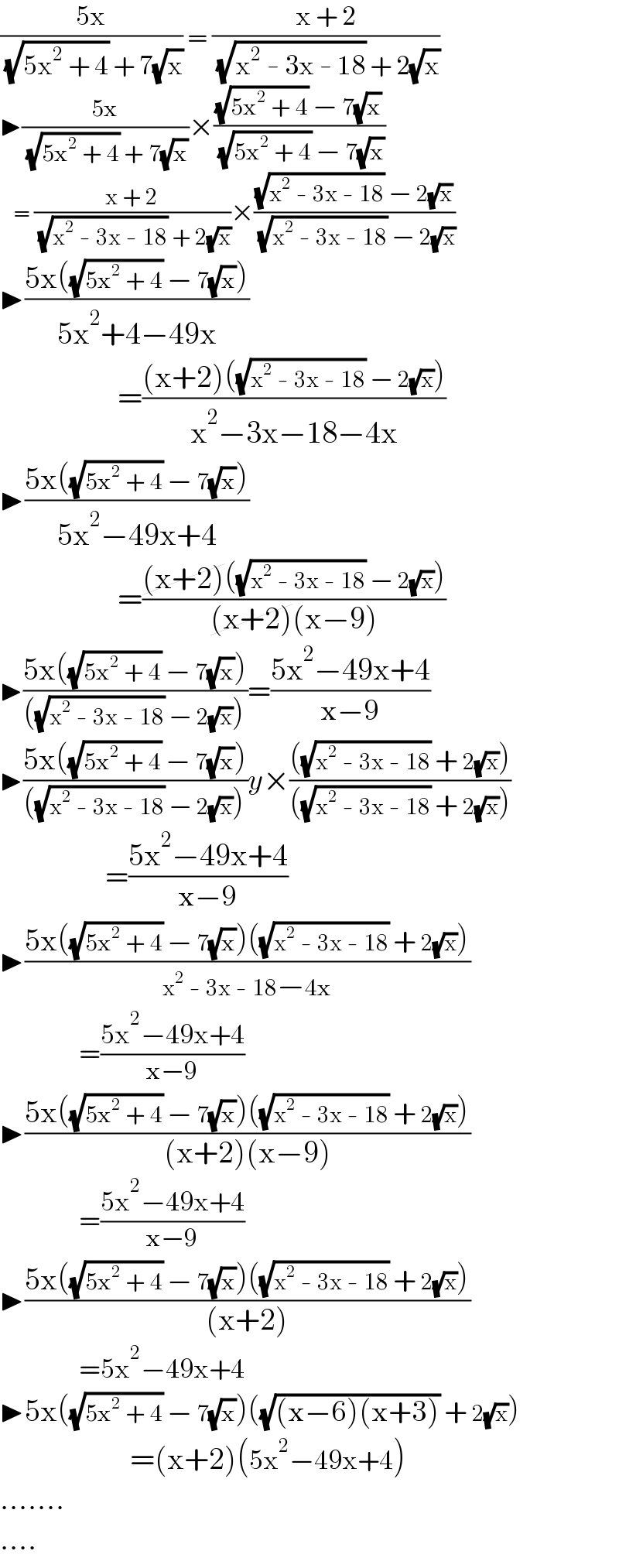 ((5x)/( (√(5x^2  + 4)) + 7(√x))) = ((x + 2)/( (√(x^2  - 3x - 18)) + 2(√x)))  ▶((5x)/( (√(5x^2  + 4)) + 7(√x)))×(((√(5x^2  + 4)) − 7(√x))/( (√(5x^2  + 4)) − 7(√x)))     = ((x + 2)/( (√(x^2  - 3x - 18)) + 2(√x)))×(((√(x^2  - 3x - 18)) − 2(√x))/( (√(x^2  - 3x - 18)) − 2(√x)))  ▶((5x((√(5x^2  + 4)) − 7(√x)))/(5x^2 +4−49x))                     =(((x+2)((√(x^2  - 3x - 18)) − 2(√x)))/(x^2 −3x−18−4x))  ▶((5x((√(5x^2  + 4)) − 7(√x)))/(5x^2 −49x+4))                     =(((x+2)((√(x^2  - 3x - 18)) − 2(√x)))/((x+2)(x−9)))  ▶((5x((√(5x^2  + 4)) − 7(√x)))/(((√(x^2  - 3x - 18)) − 2(√x))))=((5x^2 −49x+4)/(x−9))  ▶((5x((√(5x^2  + 4)) − 7(√x)))/(((√(x^2  - 3x - 18)) − 2(√x))))y×((((√(x^2  - 3x - 18)) + 2(√x)))/(((√(x^2  - 3x - 18)) + 2(√x))))                   =((5x^2 −49x+4)/(x−9))  ▶((5x((√(5x^2  + 4)) − 7(√x))((√(x^2  - 3x - 18)) + 2(√x)))/(x^2  - 3x - 18−4x))                   =((5x^2 −49x+4)/(x−9))  ▶((5x((√(5x^2  + 4)) − 7(√x))((√(x^2  - 3x - 18)) + 2(√x)))/((x+2)(x−9)))                   =((5x^2 −49x+4)/(x−9))  ▶((5x((√(5x^2  + 4)) − 7(√x))((√(x^2  - 3x - 18)) + 2(√x)))/((x+2)))                   =5x^2 −49x+4  ▶5x((√(5x^2  + 4)) − 7(√x))((√((x−6)(x+3))) + 2(√x))                       =(x+2)(5x^2 −49x+4)  .......  ....  